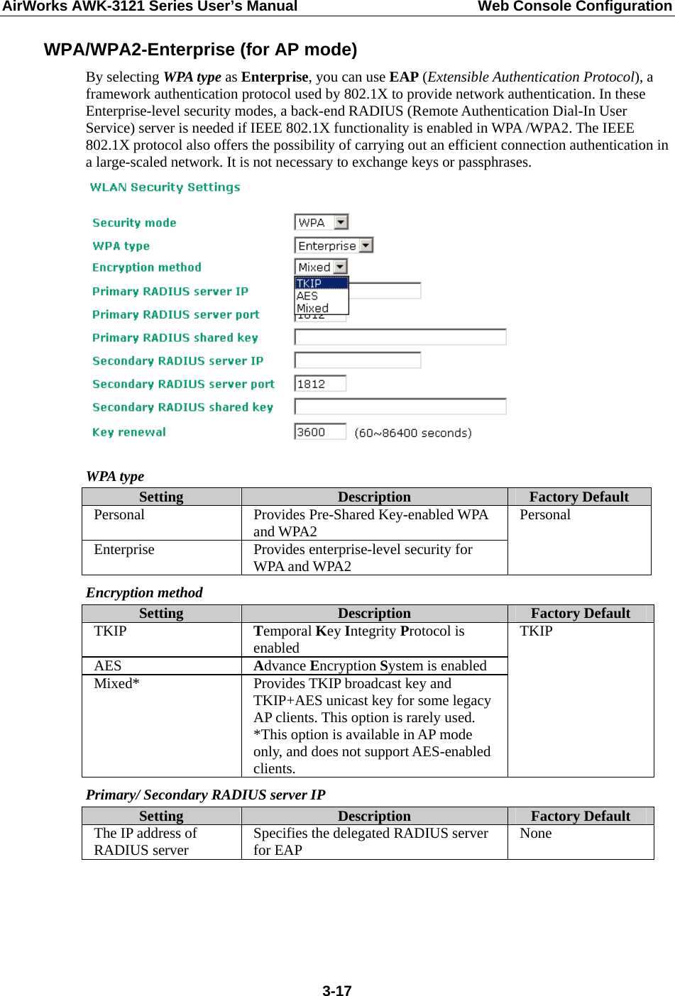 AirWorks AWK-3121 Series User’s Manual  Web Console Configuration  3-17WPA/WPA2-Enterprise (for AP mode) By selecting WPA type as Enterprise, you can use EAP (Extensible Authentication Protocol), a framework authentication protocol used by 802.1X to provide network authentication. In these Enterprise-level security modes, a back-end RADIUS (Remote Authentication Dial-In User Service) server is needed if IEEE 802.1X functionality is enabled in WPA /WPA2. The IEEE 802.1X protocol also offers the possibility of carrying out an efficient connection authentication in a large-scaled network. It is not necessary to exchange keys or passphrases.  WPA type Setting  Description  Factory Default Personal Provides Pre-Shared Key-enabled WPA and WPA2 Enterprise  Provides enterprise-level security for WPA and WPA2 Personal Encryption method Setting  Description  Factory Default TKIP  Temporal Key Integrity Protocol is enabled AES  Advance Encryption System is enabled Mixed*  Provides TKIP broadcast key and TKIP+AES unicast key for some legacy AP clients. This option is rarely used. *This option is available in AP mode only, and does not support AES-enabled clients. TKIP Primary/ Secondary RADIUS server IP Setting  Description  Factory Default The IP address of RADIUS server  Specifies the delegated RADIUS server for EAP  None    