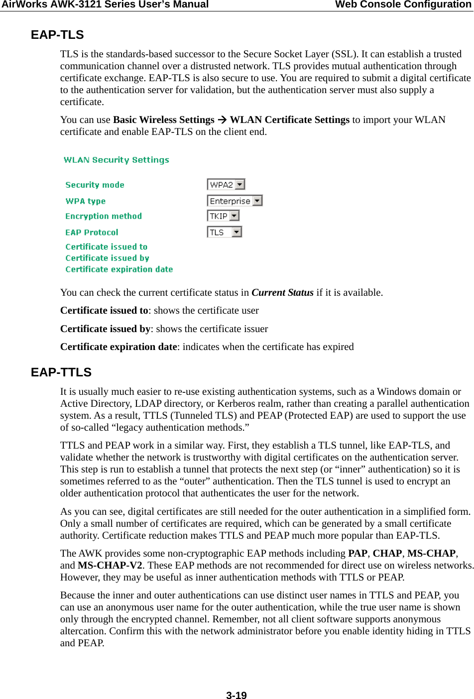 AirWorks AWK-3121 Series User’s Manual  Web Console Configuration  3-19EAP-TLS TLS is the standards-based successor to the Secure Socket Layer (SSL). It can establish a trusted communication channel over a distrusted network. TLS provides mutual authentication through certificate exchange. EAP-TLS is also secure to use. You are required to submit a digital certificate to the authentication server for validation, but the authentication server must also supply a certificate. You can use Basic Wireless Settings  WLAN Certificate Settings to import your WLAN certificate and enable EAP-TLS on the client end.   You can check the current certificate status in Current Status if it is available. Certificate issued to: shows the certificate user Certificate issued by: shows the certificate issuer Certificate expiration date: indicates when the certificate has expired EAP-TTLS It is usually much easier to re-use existing authentication systems, such as a Windows domain or Active Directory, LDAP directory, or Kerberos realm, rather than creating a parallel authentication system. As a result, TTLS (Tunneled TLS) and PEAP (Protected EAP) are used to support the use of so-called “legacy authentication methods.”   TTLS and PEAP work in a similar way. First, they establish a TLS tunnel, like EAP-TLS, and validate whether the network is trustworthy with digital certificates on the authentication server. This step is run to establish a tunnel that protects the next step (or “inner” authentication) so it is sometimes referred to as the “outer” authentication. Then the TLS tunnel is used to encrypt an older authentication protocol that authenticates the user for the network. As you can see, digital certificates are still needed for the outer authentication in a simplified form. Only a small number of certificates are required, which can be generated by a small certificate authority. Certificate reduction makes TTLS and PEAP much more popular than EAP-TLS. The AWK provides some non-cryptographic EAP methods including PAP, CHAP, MS-CHAP, and MS-CHAP-V2. These EAP methods are not recommended for direct use on wireless networks. However, they may be useful as inner authentication methods with TTLS or PEAP.   Because the inner and outer authentications can use distinct user names in TTLS and PEAP, you can use an anonymous user name for the outer authentication, while the true user name is shown only through the encrypted channel. Remember, not all client software supports anonymous altercation. Confirm this with the network administrator before you enable identity hiding in TTLS and PEAP. 