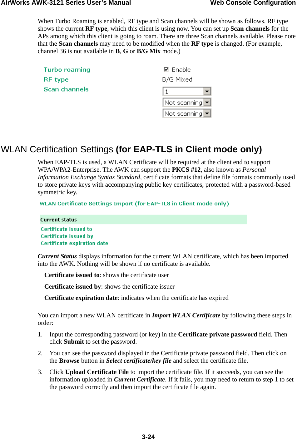 AirWorks AWK-3121 Series User’s Manual  Web Console Configuration  3-24When Turbo Roaming is enabled, RF type and Scan channels will be shown as follows. RF type shows the current RF type, which this client is using now. You can set up Scan channels for the APs among which this client is going to roam. There are three Scan channels available. Please note that the Scan channels may need to be modified when the RF type is changed. (For example, channel 36 is not available in B, G or B/G Mix mode.)   WLAN Certification Settings (for EAP-TLS in Client mode only) When EAP-TLS is used, a WLAN Certificate will be required at the client end to support WPA/WPA2-Enterprise. The AWK can support the PKCS #12, also known as Personal Information Exchange Syntax Standard, certificate formats that define file formats commonly used to store private keys with accompanying public key certificates, protected with a password-based symmetric key.  Current Status displays information for the current WLAN certificate, which has been imported into the AWK. Nothing will be shown if no certificate is available. Certificate issued to: shows the certificate user Certificate issued by: shows the certificate issuer Certificate expiration date: indicates when the certificate has expired  You can import a new WLAN certificate in Import WLAN Certificate by following these steps in order: 1. Input the corresponding password (or key) in the Certificate private password field. Then click Submit to set the password. 2. You can see the password displayed in the Certificate private password field. Then click on the Browse button in Select certificate/key file and select the certificate file. 3. Click Upload Certificate File to import the certificate file. If it succeeds, you can see the information uploaded in Current Certificate. If it fails, you may need to return to step 1 to set the password correctly and then import the certificate file again. 