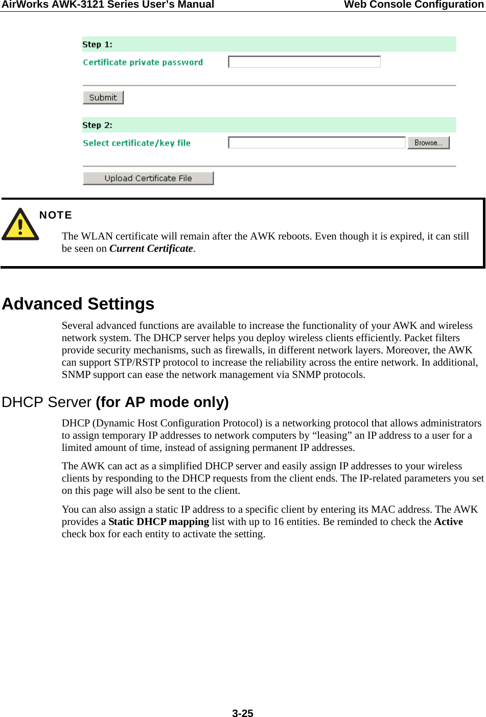AirWorks AWK-3121 Series User’s Manual  Web Console Configuration  3-25  NOTE The WLAN certificate will remain after the AWK reboots. Even though it is expired, it can still be seen on Current Certificate.  Advanced Settings Several advanced functions are available to increase the functionality of your AWK and wireless network system. The DHCP server helps you deploy wireless clients efficiently. Packet filters provide security mechanisms, such as firewalls, in different network layers. Moreover, the AWK can support STP/RSTP protocol to increase the reliability across the entire network. In additional, SNMP support can ease the network management via SNMP protocols. DHCP Server (for AP mode only) DHCP (Dynamic Host Configuration Protocol) is a networking protocol that allows administrators to assign temporary IP addresses to network computers by “leasing” an IP address to a user for a limited amount of time, instead of assigning permanent IP addresses. The AWK can act as a simplified DHCP server and easily assign IP addresses to your wireless clients by responding to the DHCP requests from the client ends. The IP-related parameters you set on this page will also be sent to the client. You can also assign a static IP address to a specific client by entering its MAC address. The AWK provides a Static DHCP mapping list with up to 16 entities. Be reminded to check the Active check box for each entity to activate the setting.         