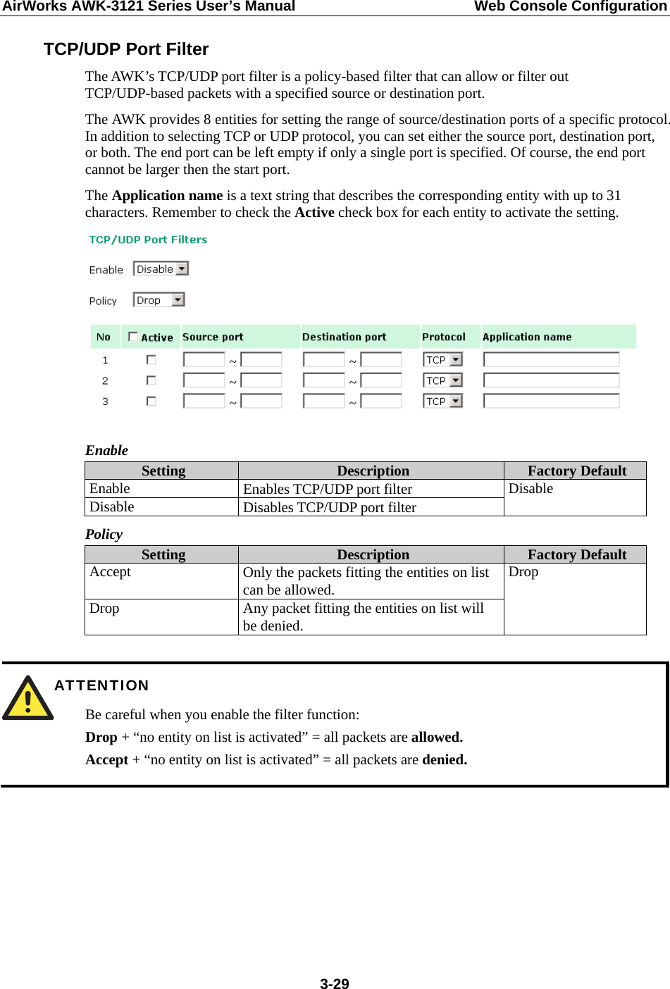 AirWorks AWK-3121 Series User’s Manual  Web Console Configuration  3-29TCP/UDP Port Filter The AWK’s TCP/UDP port filter is a policy-based filter that can allow or filter out TCP/UDP-based packets with a specified source or destination port. The AWK provides 8 entities for setting the range of source/destination ports of a specific protocol. In addition to selecting TCP or UDP protocol, you can set either the source port, destination port, or both. The end port can be left empty if only a single port is specified. Of course, the end port cannot be larger then the start port. The Application name is a text string that describes the corresponding entity with up to 31 characters. Remember to check the Active check box for each entity to activate the setting.   Enable Setting  Description  Factory Default Enable  Enables TCP/UDP port filter Disable  Disables TCP/UDP port filter Disable Policy Setting  Description  Factory Default Accept  Only the packets fitting the entities on list can be allowed. Drop  Any packet fitting the entities on list will be denied. Drop   ATTENTION Be careful when you enable the filter function: Drop + “no entity on list is activated” = all packets are allowed. Accept + “no entity on list is activated” = all packets are denied.       