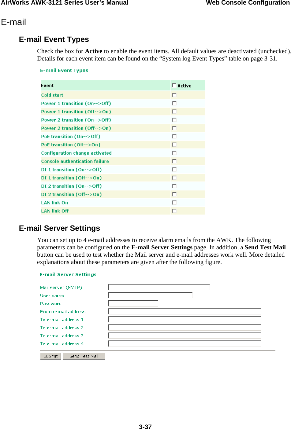 AirWorks AWK-3121 Series User’s Manual  Web Console Configuration  3-37E-mail E-mail Event Types Check the box for Active to enable the event items. All default values are deactivated (unchecked). Details for each event item can be found on the “System log Event Types” table on page 3-31.  E-mail Server Settings You can set up to 4 e-mail addresses to receive alarm emails from the AWK. The following parameters can be configured on the E-mail Server Settings page. In addition, a Send Test Mail button can be used to test whether the Mail server and e-mail addresses work well. More detailed explanations about these parameters are given after the following figure.    