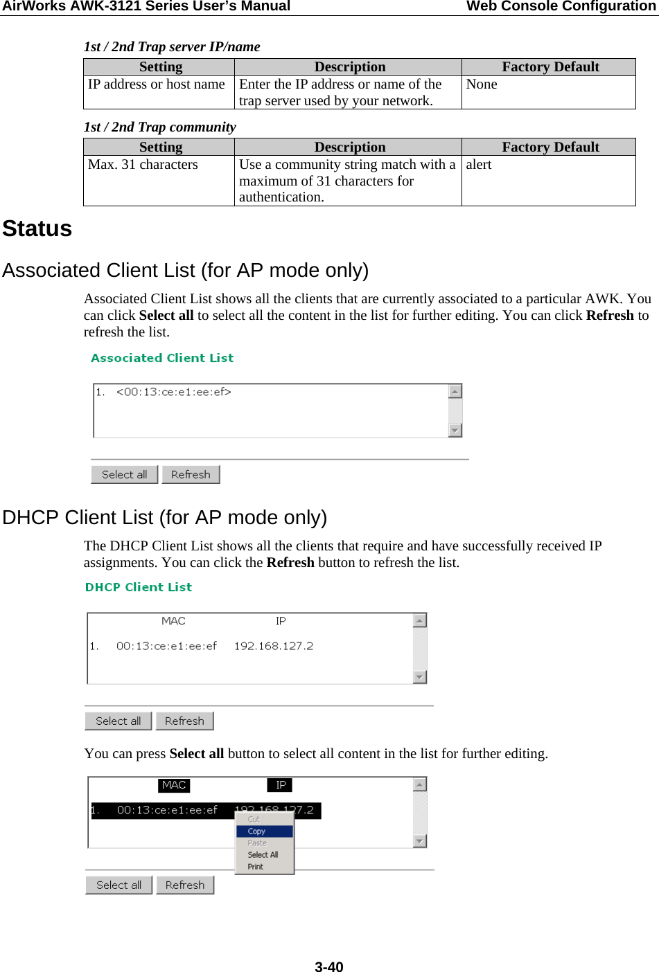 AirWorks AWK-3121 Series User’s Manual  Web Console Configuration  3-401st / 2nd Trap server IP/name Setting  Description  Factory Default IP address or host name  Enter the IP address or name of the trap server used by your network.  None 1st / 2nd Trap community Setting  Description  Factory Default Max. 31 characters  Use a community string match with a maximum of 31 characters for authentication. alert Status Associated Client List (for AP mode only) Associated Client List shows all the clients that are currently associated to a particular AWK. You can click Select all to select all the content in the list for further editing. You can click Refresh to refresh the list.  DHCP Client List (for AP mode only) The DHCP Client List shows all the clients that require and have successfully received IP assignments. You can click the Refresh button to refresh the list.  You can press Select all button to select all content in the list for further editing.  