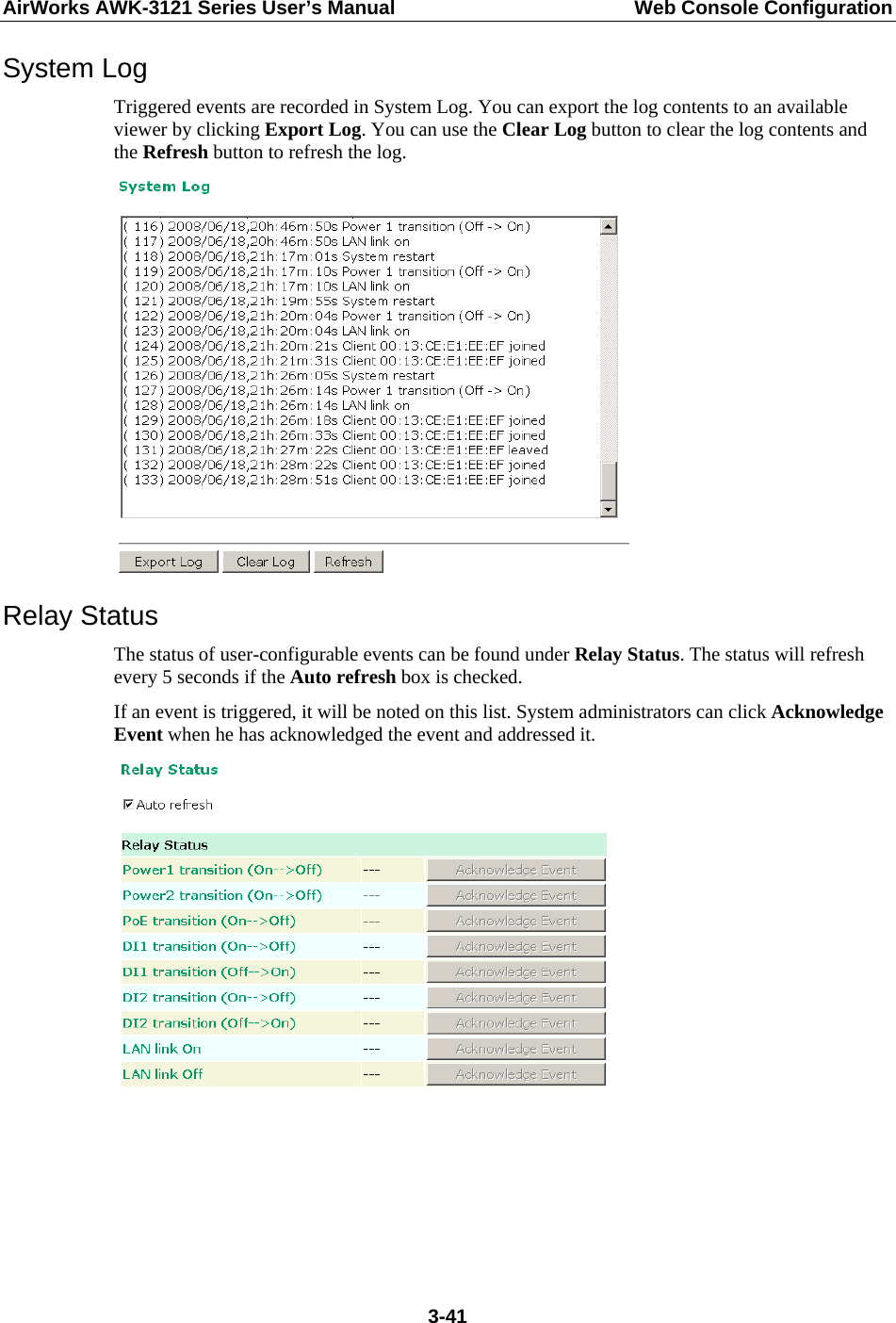 AirWorks AWK-3121 Series User’s Manual  Web Console Configuration  3-41System Log Triggered events are recorded in System Log. You can export the log contents to an available viewer by clicking Export Log. You can use the Clear Log button to clear the log contents and the Refresh button to refresh the log.  Relay Status The status of user-configurable events can be found under Relay Status. The status will refresh every 5 seconds if the Auto refresh box is checked.   If an event is triggered, it will be noted on this list. System administrators can click Acknowledge Event when he has acknowledged the event and addressed it.      