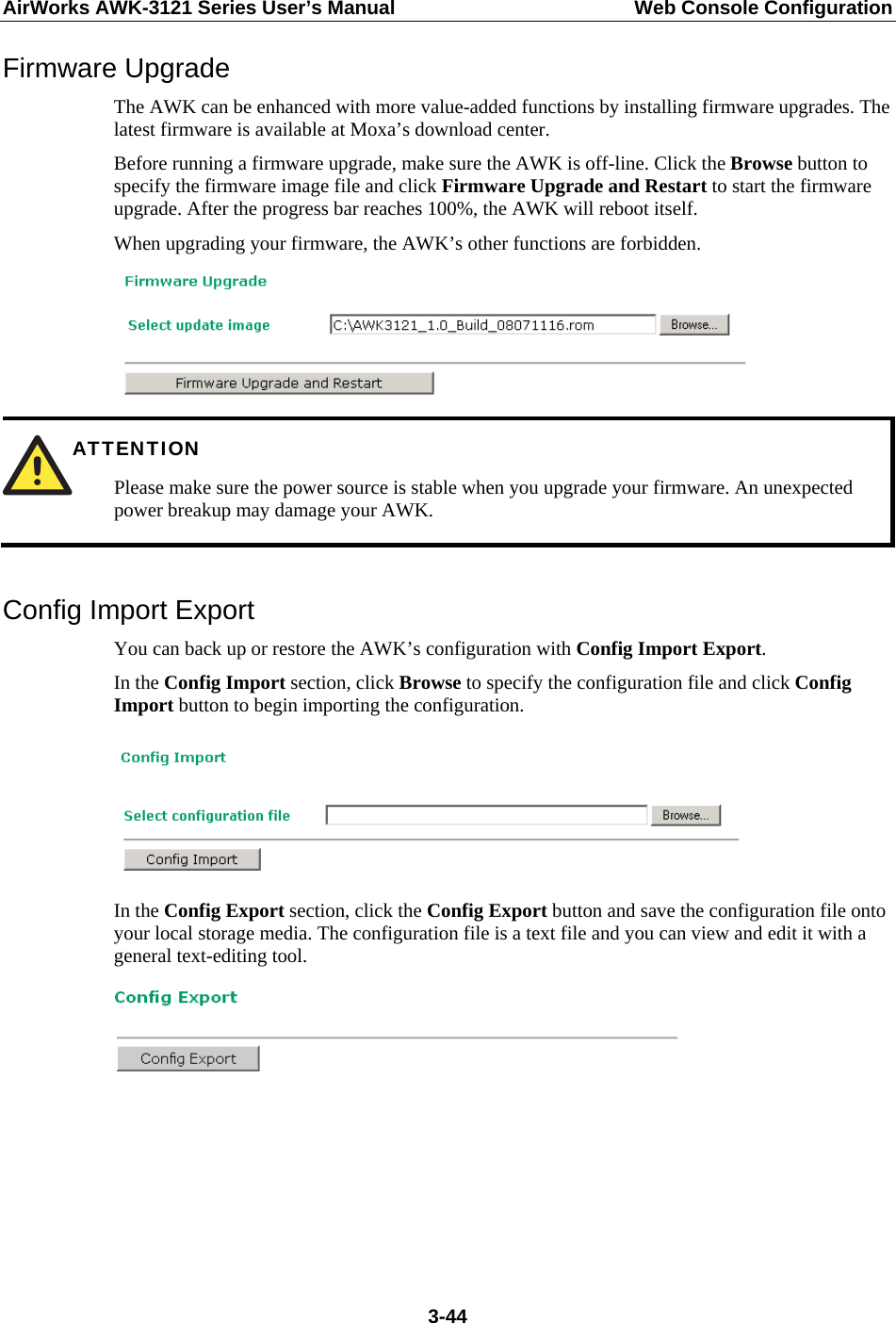 AirWorks AWK-3121 Series User’s Manual  Web Console Configuration  3-44Firmware Upgrade The AWK can be enhanced with more value-added functions by installing firmware upgrades. The latest firmware is available at Moxa’s download center. Before running a firmware upgrade, make sure the AWK is off-line. Click the Browse button to specify the firmware image file and click Firmware Upgrade and Restart to start the firmware upgrade. After the progress bar reaches 100%, the AWK will reboot itself. When upgrading your firmware, the AWK’s other functions are forbidden.   ATTENTION Please make sure the power source is stable when you upgrade your firmware. An unexpected power breakup may damage your AWK.  Config Import Export You can back up or restore the AWK’s configuration with Config Import Export.  In the Config Import section, click Browse to specify the configuration file and click Config Import button to begin importing the configuration.   In the Config Export section, click the Config Export button and save the configuration file onto your local storage media. The configuration file is a text file and you can view and edit it with a general text-editing tool.         