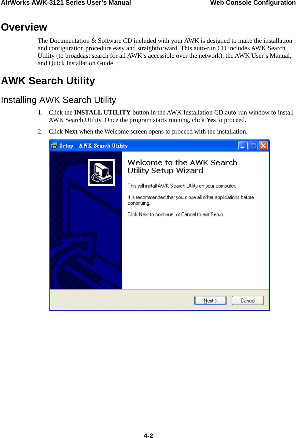 AirWorks AWK-3121 Series User’s Manual  Web Console Configuration  4-2Overview The Documentation &amp; Software CD included with your AWK is designed to make the installation and configuration procedure easy and straightforward. This auto-run CD includes AWK Search Utility (to broadcast search for all AWK’s accessible over the network), the AWK User’s Manual, and Quick Installation Guide. AWK Search Utility Installing AWK Search Utility 1. Click the INSTALL UTILITY button in the AWK Installation CD auto-run window to install AWK Search Utility. Once the program starts running, click Yes to proceed. 2. Click Next when the Welcome screen opens to proceed with the installation.           