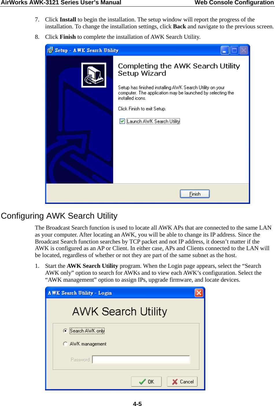 AirWorks AWK-3121 Series User’s Manual  Web Console Configuration  4-57. Click Install to begin the installation. The setup window will report the progress of the installation. To change the installation settings, click Back and navigate to the previous screen. 8. Click Finish to complete the installation of AWK Search Utility.  Configuring AWK Search Utility The Broadcast Search function is used to locate all AWK APs that are connected to the same LAN as your computer. After locating an AWK, you will be able to change its IP address. Since the Broadcast Search function searches by TCP packet and not IP address, it doesn’t matter if the AWK is configured as an AP or Client. In either case, APs and Clients connected to the LAN will be located, regardless of whether or not they are part of the same subnet as the host. 1. Start the AWK Search Utility program. When the Login page appears, select the “Search AWK only” option to search for AWKs and to view each AWK’s configuration. Select the “AWK management” option to assign IPs, upgrade firmware, and locate devices.  