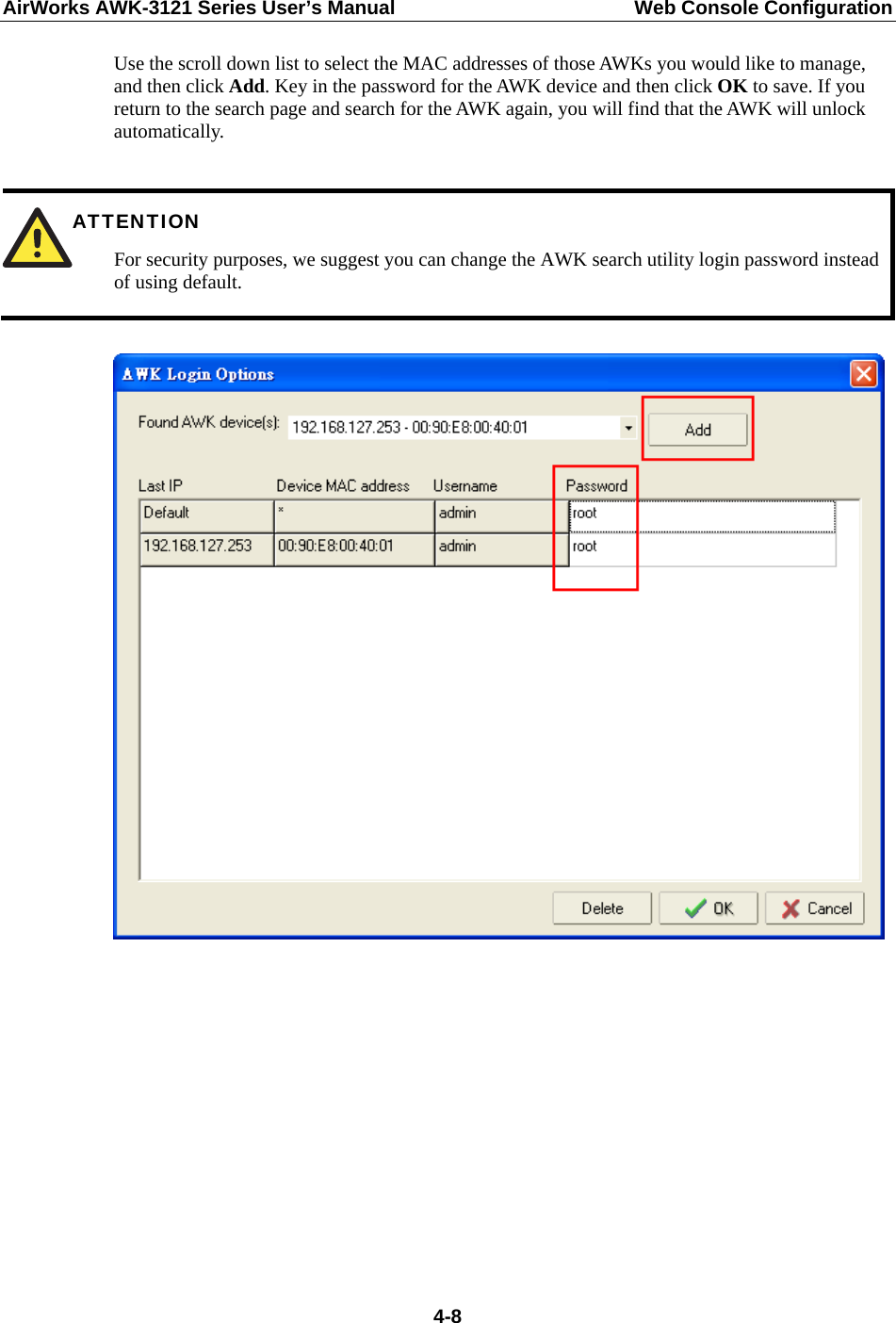 AirWorks AWK-3121 Series User’s Manual  Web Console Configuration  4-8Use the scroll down list to select the MAC addresses of those AWKs you would like to manage, and then click Add. Key in the password for the AWK device and then click OK to save. If you return to the search page and search for the AWK again, you will find that the AWK will unlock automatically.   ATTENTION For security purposes, we suggest you can change the AWK search utility login password instead of using default.            