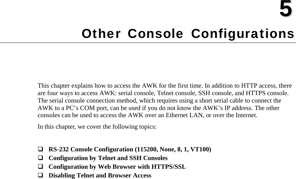   55  Chapter 5 Other Console Configurations This chapter explains how to access the AWK for the first time. In addition to HTTP access, there are four ways to access AWK: serial console, Telnet console, SSH console, and HTTPS console. The serial console connection method, which requires using a short serial cable to connect the AWK to a PC’s COM port, can be used if you do not know the AWK’s IP address. The other consoles can be used to access the AWK over an Ethernet LAN, or over the Internet. In this chapter, we cover the following topics:   RS-232 Console Configuration (115200, None, 8, 1, VT100)  Configuration by Telnet and SSH Consoles  Configuration by Web Browser with HTTPS/SSL  Disabling Telnet and Browser Access 