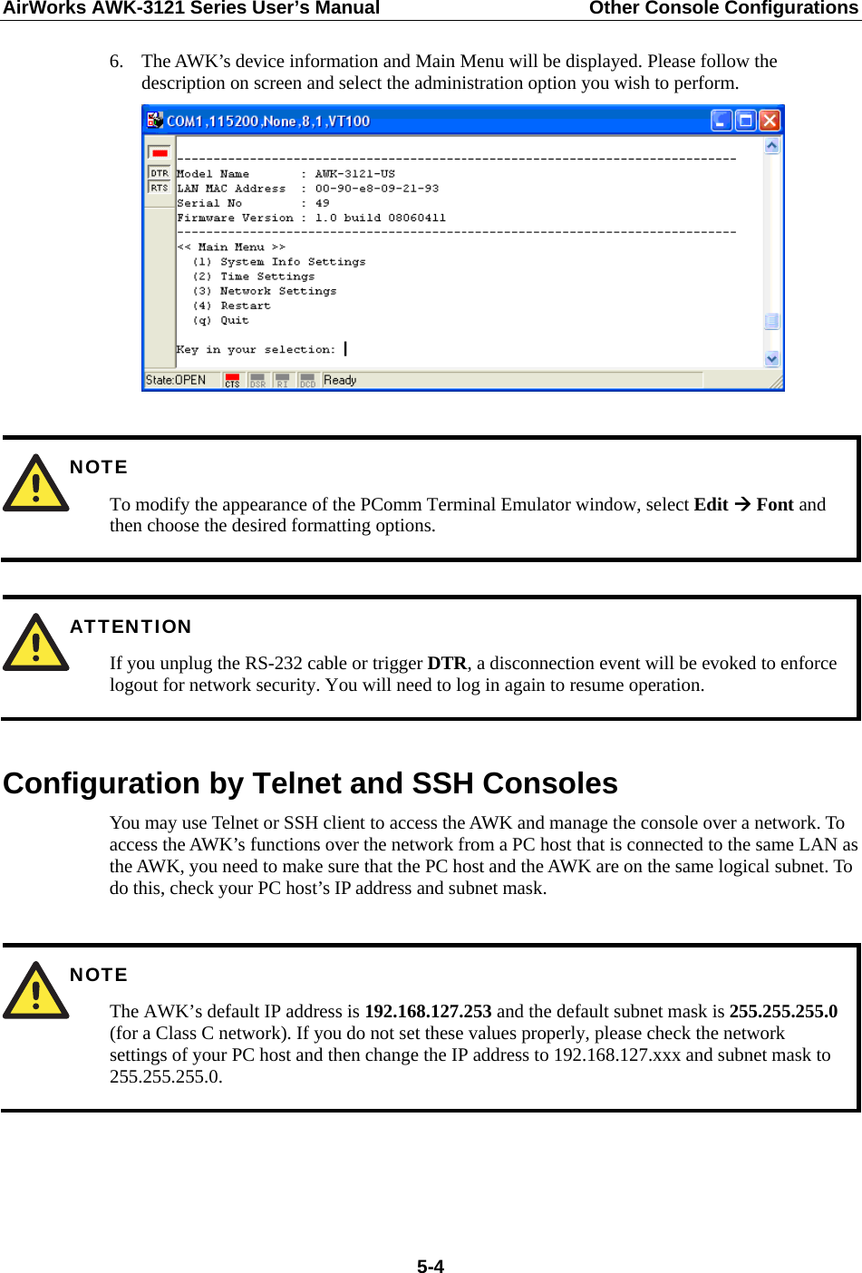 AirWorks AWK-3121 Series User’s Manual  Other Console Configurations   5-46. The AWK’s device information and Main Menu will be displayed. Please follow the description on screen and select the administration option you wish to perform.    NOTE To modify the appearance of the PComm Terminal Emulator window, select Edit  Font and then choose the desired formatting options.   ATTENTION If you unplug the RS-232 cable or trigger DTR, a disconnection event will be evoked to enforce logout for network security. You will need to log in again to resume operation.  Configuration by Telnet and SSH Consoles You may use Telnet or SSH client to access the AWK and manage the console over a network. To access the AWK’s functions over the network from a PC host that is connected to the same LAN as the AWK, you need to make sure that the PC host and the AWK are on the same logical subnet. To do this, check your PC host’s IP address and subnet mask.   NOTE The AWK’s default IP address is 192.168.127.253 and the default subnet mask is 255.255.255.0 (for a Class C network). If you do not set these values properly, please check the network settings of your PC host and then change the IP address to 192.168.127.xxx and subnet mask to 255.255.255.0.    