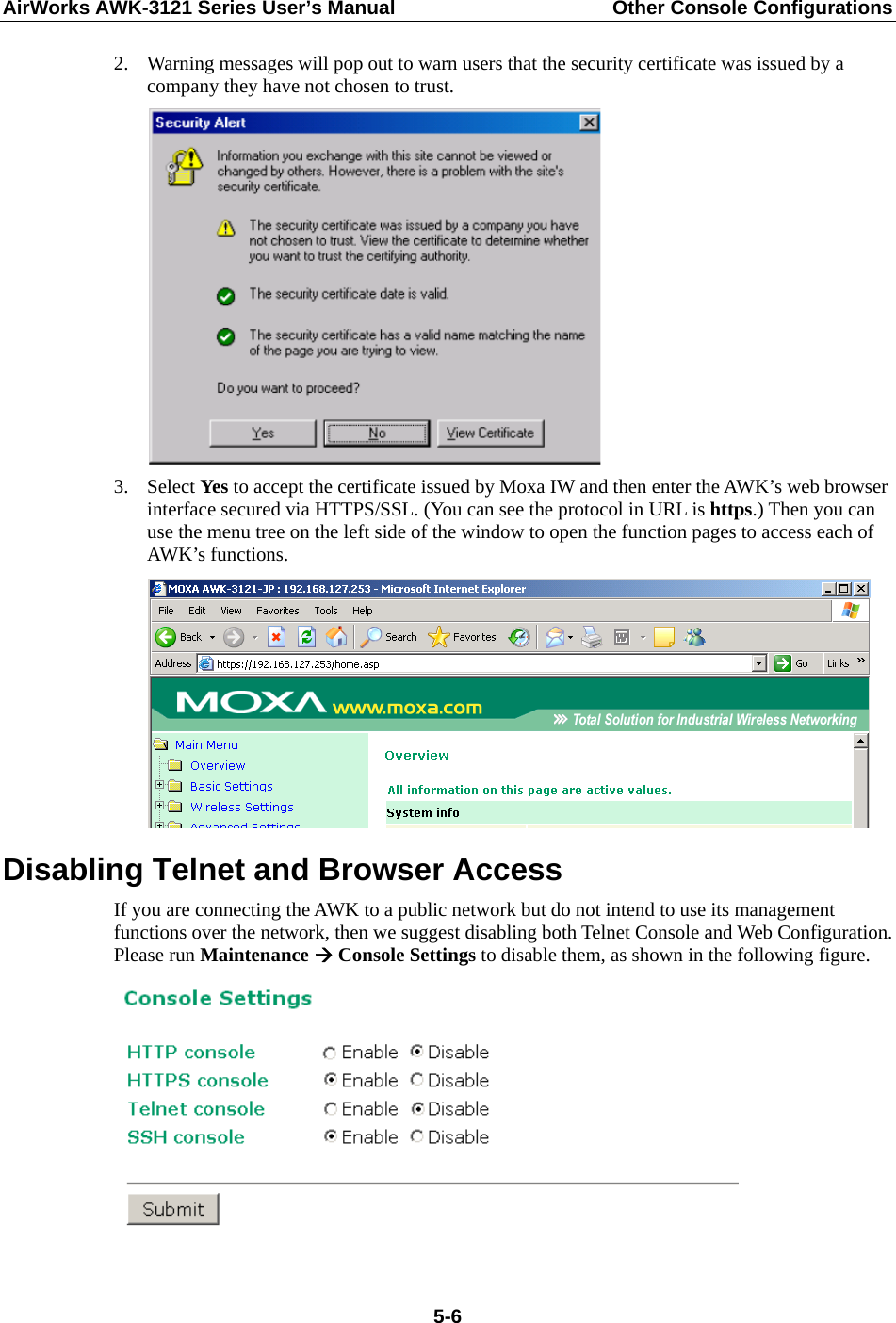 AirWorks AWK-3121 Series User’s Manual  Other Console Configurations   5-62. Warning messages will pop out to warn users that the security certificate was issued by a company they have not chosen to trust.  3. Select Yes to accept the certificate issued by Moxa IW and then enter the AWK’s web browser interface secured via HTTPS/SSL. (You can see the protocol in URL is https.) Then you can use the menu tree on the left side of the window to open the function pages to access each of AWK’s functions.  Disabling Telnet and Browser Access If you are connecting the AWK to a public network but do not intend to use its management functions over the network, then we suggest disabling both Telnet Console and Web Configuration. Please run Maintenance  Console Settings to disable them, as shown in the following figure.   