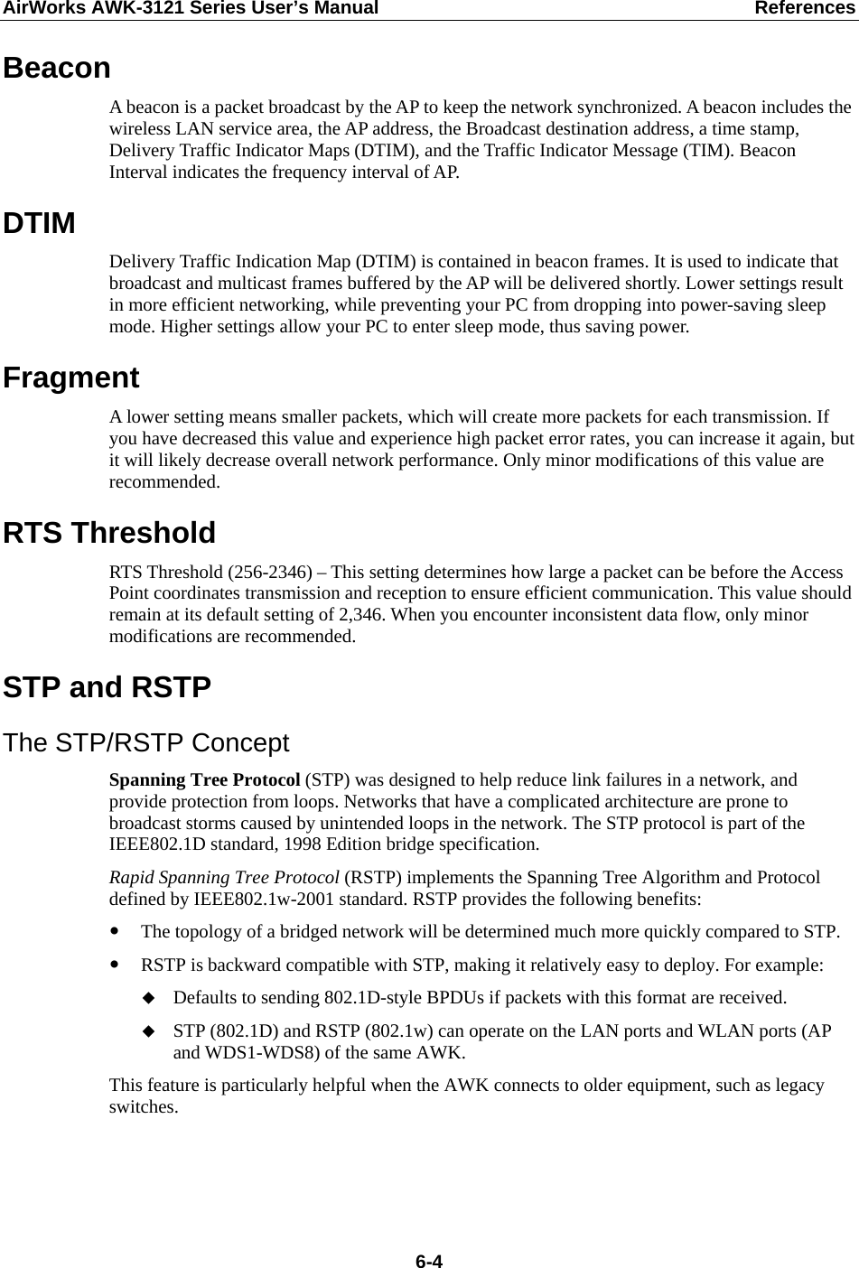 AirWorks AWK-3121 Series User’s Manual  References  6-4Beacon A beacon is a packet broadcast by the AP to keep the network synchronized. A beacon includes the wireless LAN service area, the AP address, the Broadcast destination address, a time stamp, Delivery Traffic Indicator Maps (DTIM), and the Traffic Indicator Message (TIM). Beacon Interval indicates the frequency interval of AP.   DTIM Delivery Traffic Indication Map (DTIM) is contained in beacon frames. It is used to indicate that broadcast and multicast frames buffered by the AP will be delivered shortly. Lower settings result in more efficient networking, while preventing your PC from dropping into power-saving sleep mode. Higher settings allow your PC to enter sleep mode, thus saving power. Fragment A lower setting means smaller packets, which will create more packets for each transmission. If you have decreased this value and experience high packet error rates, you can increase it again, but it will likely decrease overall network performance. Only minor modifications of this value are recommended. RTS Threshold RTS Threshold (256-2346) – This setting determines how large a packet can be before the Access Point coordinates transmission and reception to ensure efficient communication. This value should remain at its default setting of 2,346. When you encounter inconsistent data flow, only minor modifications are recommended. STP and RSTP The STP/RSTP Concept Spanning Tree Protocol (STP) was designed to help reduce link failures in a network, and provide protection from loops. Networks that have a complicated architecture are prone to broadcast storms caused by unintended loops in the network. The STP protocol is part of the IEEE802.1D standard, 1998 Edition bridge specification.   Rapid Spanning Tree Protocol (RSTP) implements the Spanning Tree Algorithm and Protocol defined by IEEE802.1w-2001 standard. RSTP provides the following benefits:  The topology of a bridged network will be determined much more quickly compared to STP.  RSTP is backward compatible with STP, making it relatively easy to deploy. For example:  Defaults to sending 802.1D-style BPDUs if packets with this format are received.  STP (802.1D) and RSTP (802.1w) can operate on the LAN ports and WLAN ports (AP and WDS1-WDS8) of the same AWK. This feature is particularly helpful when the AWK connects to older equipment, such as legacy switches.   