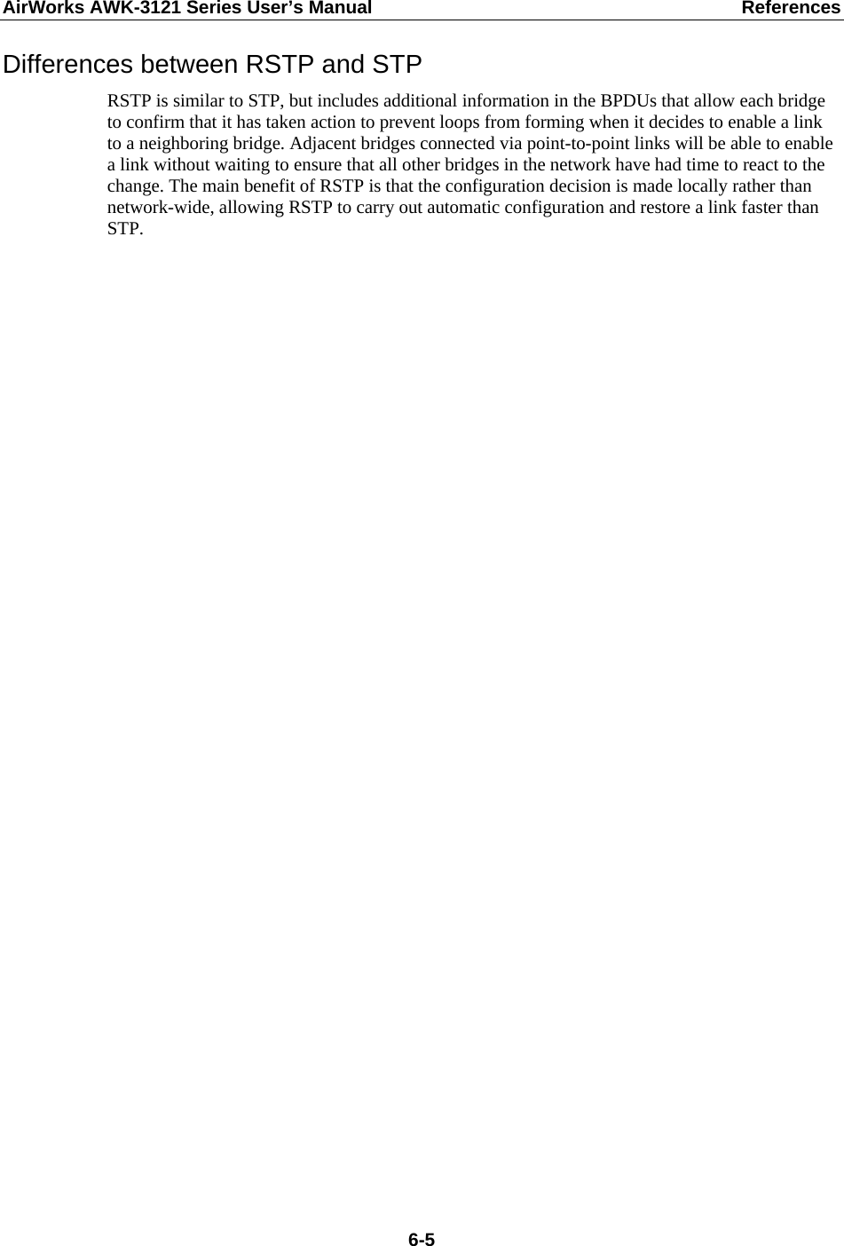 AirWorks AWK-3121 Series User’s Manual  References  6-5Differences between RSTP and STP RSTP is similar to STP, but includes additional information in the BPDUs that allow each bridge to confirm that it has taken action to prevent loops from forming when it decides to enable a link to a neighboring bridge. Adjacent bridges connected via point-to-point links will be able to enable a link without waiting to ensure that all other bridges in the network have had time to react to the change. The main benefit of RSTP is that the configuration decision is made locally rather than network-wide, allowing RSTP to carry out automatic configuration and restore a link faster than STP.    