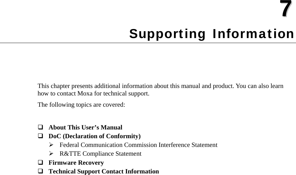   77  Chapter 7 Supporting Information This chapter presents additional information about this manual and product. You can also learn how to contact Moxa for technical support. The following topics are covered:   About This User’s Manual  DoC (Declaration of Conformity)  Federal Communication Commission Interference Statement  R&amp;TTE Compliance Statement  Firmware Recovery  Technical Support Contact Information 