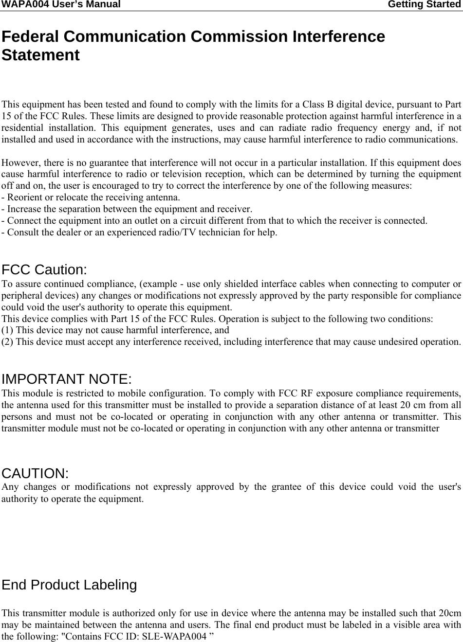 WAPA004 User’s Manual  Getting Started       Federal Communication Commission Interference Statement   This equipment has been tested and found to comply with the limits for a Class B digital device, pursuant to Part 15 of the FCC Rules. These limits are designed to provide reasonable protection against harmful interference in a residential installation. This equipment generates, uses and can radiate radio frequency energy and, if not installed and used in accordance with the instructions, may cause harmful interference to radio communications.  However, there is no guarantee that interference will not occur in a particular installation. If this equipment does cause harmful interference to radio or television reception, which can be determined by turning the equipment off and on, the user is encouraged to try to correct the interference by one of the following measures: - Reorient or relocate the receiving antenna. - Increase the separation between the equipment and receiver. - Connect the equipment into an outlet on a circuit different from that to which the receiver is connected. - Consult the dealer or an experienced radio/TV technician for help.   FCC Caution:   To assure continued compliance, (example - use only shielded interface cables when connecting to computer or peripheral devices) any changes or modifications not expressly approved by the party responsible for compliance could void the user&apos;s authority to operate this equipment. This device complies with Part 15 of the FCC Rules. Operation is subject to the following two conditions: (1) This device may not cause harmful interference, and (2) This device must accept any interference received, including interference that may cause undesired operation.   IMPORTANT NOTE: This module is restricted to mobile configuration. To comply with FCC RF exposure compliance requirements, the antenna used for this transmitter must be installed to provide a separation distance of at least 20 cm from all persons and must not be co-located or operating in conjunction with any other antenna or transmitter. This transmitter module must not be co-located or operating in conjunction with any other antenna or transmitter    CAUTION:  Any changes or modifications not expressly approved by the grantee of this device could void the user&apos;s authority to operate the equipment.      End Product Labeling This transmitter module is authorized only for use in device where the antenna may be installed such that 20cm may be maintained between the antenna and users. The final end product must be labeled in a visible area with the following: &quot;Contains FCC ID: SLE-WAPA004 ”  