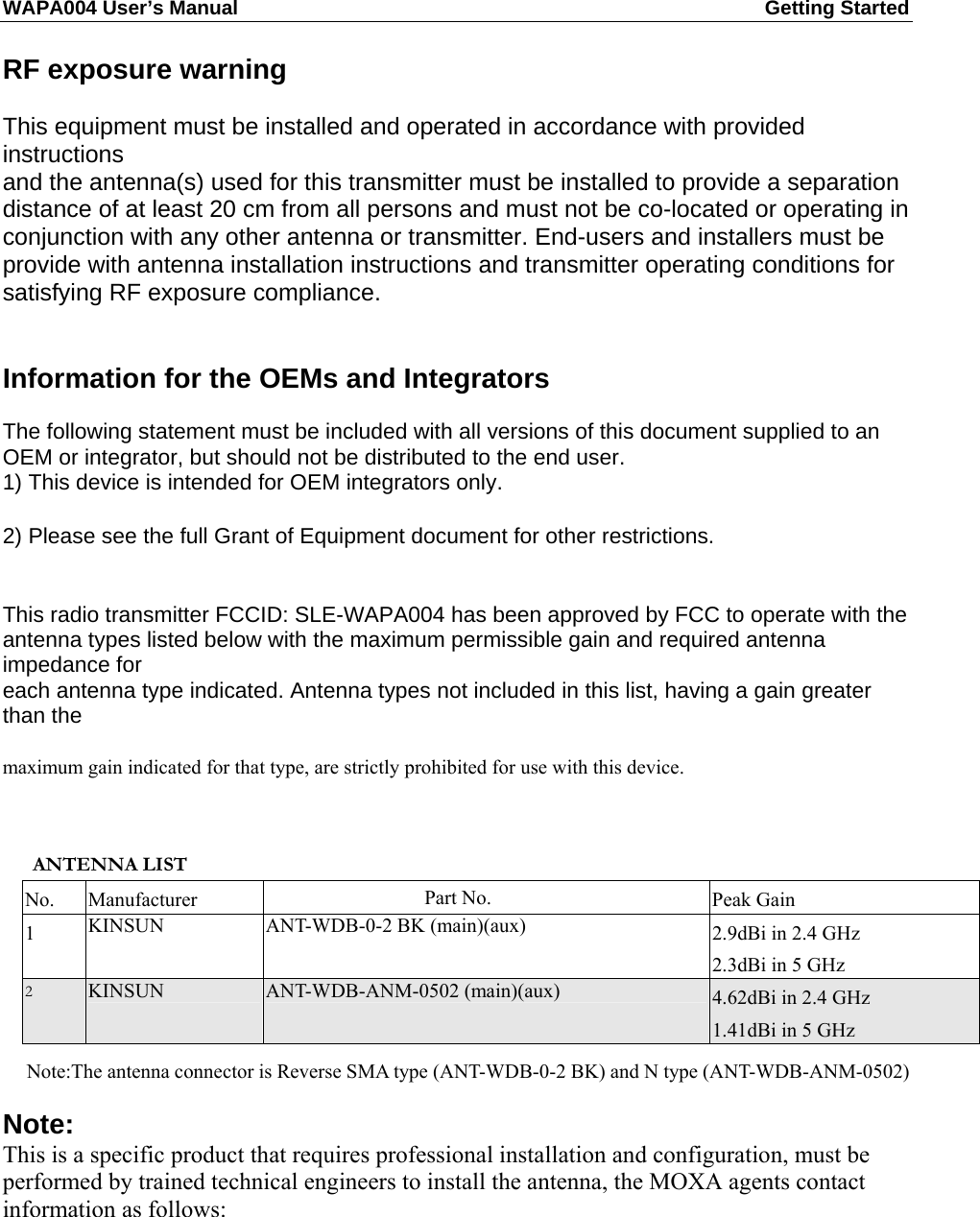 WAPA004 User’s Manual  Getting Started       RF exposure warning  This equipment must be installed and operated in accordance with provided instructions and the antenna(s) used for this transmitter must be installed to provide a separation distance of at least 20 cm from all persons and must not be co-located or operating in conjunction with any other antenna or transmitter. End-users and installers must be provide with antenna installation instructions and transmitter operating conditions for satisfying RF exposure compliance.   Information for the OEMs and Integrators  The following statement must be included with all versions of this document supplied to an OEM or integrator, but should not be distributed to the end user. 1) This device is intended for OEM integrators only. 2) Please see the full Grant of Equipment document for other restrictions.   This radio transmitter FCCID: SLE-WAPA004 has been approved by FCC to operate with the antenna types listed below with the maximum permissible gain and required antenna impedance for each antenna type indicated. Antenna types not included in this list, having a gain greater than the maximum gain indicated for that type, are strictly prohibited for use with this device.   ANTENNA LIST No. Manufacturer  Part No.  Peak Gain 1  KINSUN  ANT-WDB-0-2 BK (main)(aux)  2.9dBi in 2.4 GHz 2.3dBi in 5 GHz 2 KINSUN  ANT-WDB-ANM-0502 (main)(aux)  4.62dBi in 2.4 GHz 1.41dBi in 5 GHz   Note:The antenna connector is Reverse SMA type (ANT-WDB-0-2 BK) and N type (ANT-WDB-ANM-0502) Note: This is a specific product that requires professional installation and configuration, must be performed by trained technical engineers to install the antenna, the MOXA agents contact information as follows:    