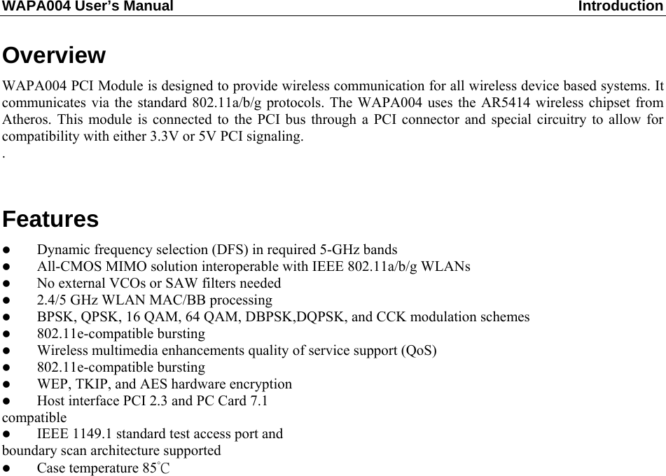 WAPA004 User’s Manual  Introduction  Overview WAPA004 PCI Module is designed to provide wireless communication for all wireless device based systems. It communicates via the standard 802.11a/b/g protocols. The WAPA004 uses the AR5414 wireless chipset from Atheros. This module is connected to the PCI bus through a PCI connector and special circuitry to allow for compatibility with either 3.3V or 5V PCI signaling. .  Features   Dynamic frequency selection (DFS) in required 5-GHz bands   All-CMOS MIMO solution interoperable with IEEE 802.11a/b/g WLANs   No external VCOs or SAW filters needed   2.4/5 GHz WLAN MAC/BB processing   BPSK, QPSK, 16 QAM, 64 QAM, DBPSK,DQPSK, and CCK modulation schemes   802.11e-compatible bursting   Wireless multimedia enhancements quality of service support (QoS)   802.11e-compatible bursting   WEP, TKIP, and AES hardware encryption   Host interface PCI 2.3 and PC Card 7.1 compatible   IEEE 1149.1 standard test access port and boundary scan architecture supported   Case temperature 85°C              