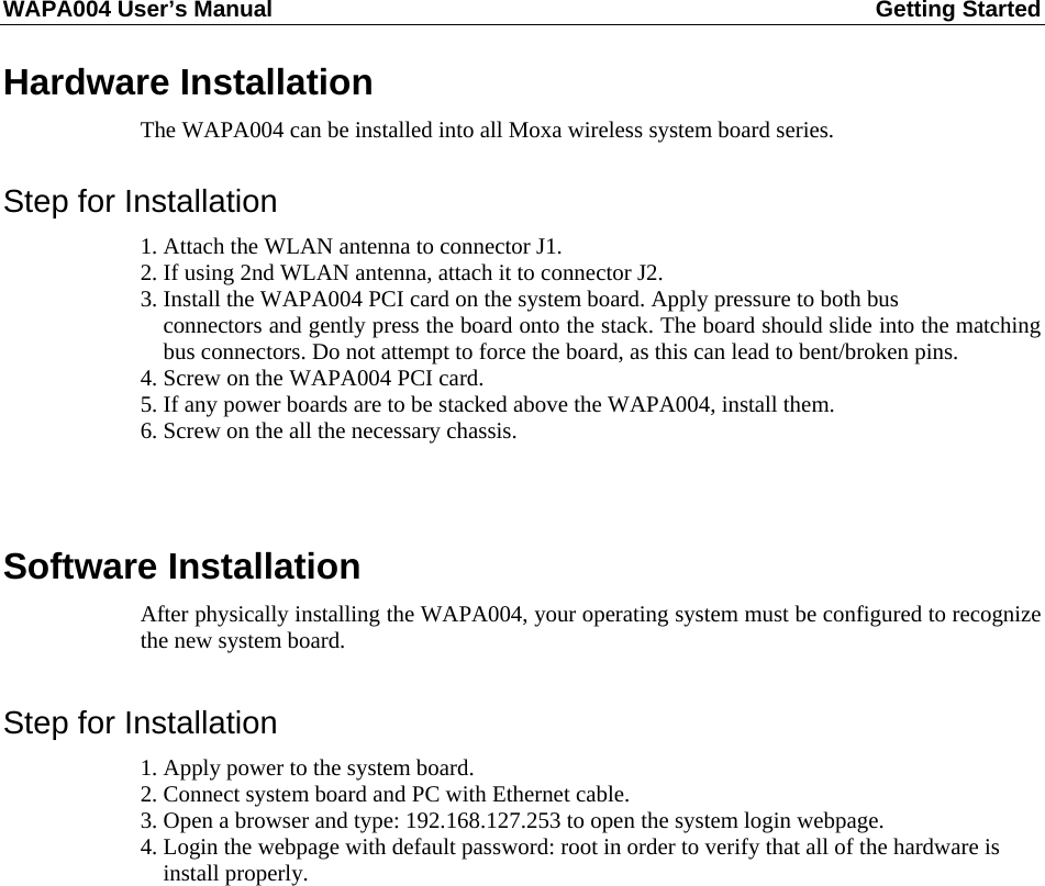 WAPA004 User’s Manual  Getting Started       Hardware Installation The WAPA004 can be installed into all Moxa wireless system board series.  Step for Installation 1. Attach the WLAN antenna to connector J1. 2. If using 2nd WLAN antenna, attach it to connector J2. 3. Install the WAPA004 PCI card on the system board. Apply pressure to both bus   connectors and gently press the board onto the stack. The board should slide into the matching bus connectors. Do not attempt to force the board, as this can lead to bent/broken pins. 4. Screw on the WAPA004 PCI card. 5. If any power boards are to be stacked above the WAPA004, install them. 6. Screw on the all the necessary chassis.   Software Installation After physically installing the WAPA004, your operating system must be configured to recognize the new system board.  Step for Installation 1. Apply power to the system board. 2. Connect system board and PC with Ethernet cable. 3. Open a browser and type: 192.168.127.253 to open the system login webpage. 4. Login the webpage with default password: root in order to verify that all of the hardware is   install properly.             