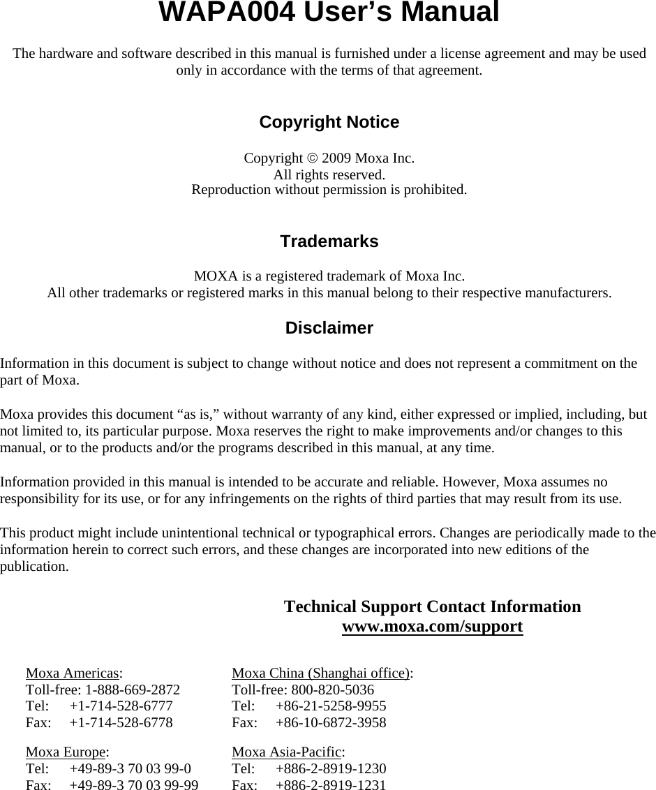 WAPA004 User’s Manual The hardware and software described in this manual is furnished under a license agreement and may be used only in accordance with the terms of that agreement.   Copyright Notice  Copyright © 2009 Moxa Inc. All rights reserved. Reproduction without permission is prohibited.   Trademarks  MOXA is a registered trademark of Moxa Inc. All other trademarks or registered marks in this manual belong to their respective manufacturers.  Disclaimer  Information in this document is subject to change without notice and does not represent a commitment on the part of Moxa. Moxa provides this document “as is,” without warranty of any kind, either expressed or implied, including, but not limited to, its particular purpose. Moxa reserves the right to make improvements and/or changes to this manual, or to the products and/or the programs described in this manual, at any time. Information provided in this manual is intended to be accurate and reliable. However, Moxa assumes no responsibility for its use, or for any infringements on the rights of third parties that may result from its use. This product might include unintentional technical or typographical errors. Changes are periodically made to the information herein to correct such errors, and these changes are incorporated into new editions of the publication. Technical Support Contact Information www.moxa.com/support  Moxa Americas: Toll-free: 1-888-669-2872 Tel: +1-714-528-6777 Fax: +1-714-528-6778 Moxa China (Shanghai office): Toll-free: 800-820-5036 Tel: +86-21-5258-9955 Fax: +86-10-6872-3958 Moxa Europe: Tel:  +49-89-3 70 03 99-0 Fax:  +49-89-3 70 03 99-99 Moxa Asia-Pacific: Tel: +886-2-8919-1230 Fax: +886-2-8919-1231  