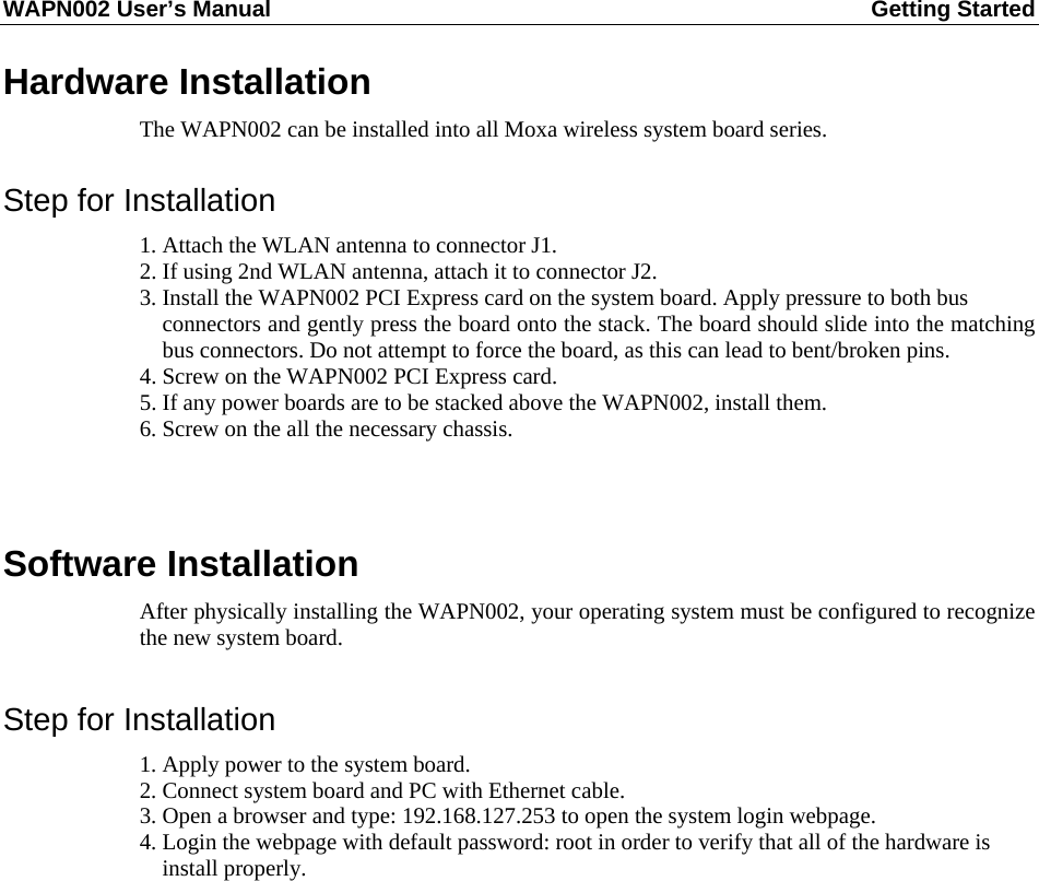 WAPN002 User’s Manual  Getting Started       Hardware Installation The WAPN002 can be installed into all Moxa wireless system board series.  Step for Installation 1. Attach the WLAN antenna to connector J1. 2. If using 2nd WLAN antenna, attach it to connector J2. 3. Install the WAPN002 PCI Express card on the system board. Apply pressure to both bus   connectors and gently press the board onto the stack. The board should slide into the matching bus connectors. Do not attempt to force the board, as this can lead to bent/broken pins. 4. Screw on the WAPN002 PCI Express card. 5. If any power boards are to be stacked above the WAPN002, install them. 6. Screw on the all the necessary chassis.   Software Installation After physically installing the WAPN002, your operating system must be configured to recognize the new system board.  Step for Installation 1. Apply power to the system board. 2. Connect system board and PC with Ethernet cable. 3. Open a browser and type: 192.168.127.253 to open the system login webpage. 4. Login the webpage with default password: root in order to verify that all of the hardware is   install properly.             