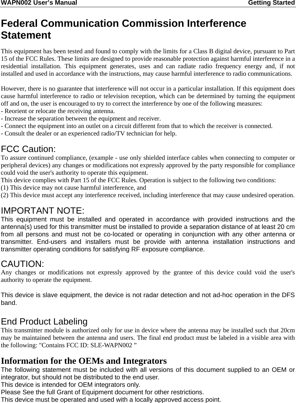 WAPN002 User’s Manual  Getting Started       Federal Communication Commission Interference Statement  This equipment has been tested and found to comply with the limits for a Class B digital device, pursuant to Part 15 of the FCC Rules. These limits are designed to provide reasonable protection against harmful interference in a residential installation. This equipment generates, uses and can radiate radio frequency energy and, if not installed and used in accordance with the instructions, may cause harmful interference to radio communications.  However, there is no guarantee that interference will not occur in a particular installation. If this equipment does cause harmful interference to radio or television reception, which can be determined by turning the equipment off and on, the user is encouraged to try to correct the interference by one of the following measures: - Reorient or relocate the receiving antenna. - Increase the separation between the equipment and receiver. - Connect the equipment into an outlet on a circuit different from that to which the receiver is connected. - Consult the dealer or an experienced radio/TV technician for help.  FCC Caution:   To assure continued compliance, (example - use only shielded interface cables when connecting to computer or peripheral devices) any changes or modifications not expressly approved by the party responsible for compliance could void the user&apos;s authority to operate this equipment. This device complies with Part 15 of the FCC Rules. Operation is subject to the following two conditions: (1) This device may not cause harmful interference, and (2) This device must accept any interference received, including interference that may cause undesired operation.  IMPORTANT NOTE: This equipment must be installed and operated in accordance with provided instructions and the antenna(s) used for this transmitter must be installed to provide a separation distance of at least 20 cm from all persons and must not be co-located or operating in conjunction with any other antenna or transmitter. End-users and installers must be provide with antenna installation instructions and transmitter operating conditions for satisfying RF exposure compliance.  CAUTION:  Any changes or modifications not expressly approved by the grantee of this device could void the user&apos;s authority to operate the equipment.  This device is slave equipment, the device is not radar detection and not ad-hoc operation in the DFS band.  End Product Labeling This transmitter module is authorized only for use in device where the antenna may be installed such that 20cm may be maintained between the antenna and users. The final end product must be labeled in a visible area with the following: &quot;Contains FCC ID: SLE-WAPN002 ”  Information for the OEMs and Integrators The following statement must be included with all versions of this document supplied to an OEM or integrator, but should not be distributed to the end user. This device is intended for OEM integrators only. Please See the full Grant of Equipment document for other restrictions. This device must be operated and used with a locally approved access point.  