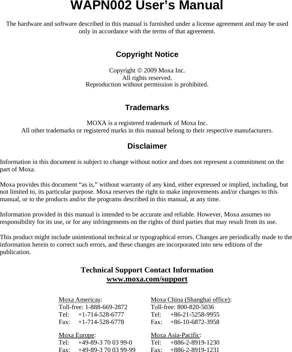  WAPN002 User’s Manual The hardware and software described in this manual is furnished under a license agreement and may be used only in accordance with the terms of that agreement.   Copyright Notice  Copyright  2009 Moxa Inc. All rights reserved. Reproduction without permission is prohibited.   Trademarks  MOXA is a registered trademark of Moxa Inc. All other trademarks or registered marks in this manual belong to their respective manufacturers.  Disclaimer  Information in this document is subject to change without notice and does not represent a commitment on the part of Moxa. Moxa provides this document “as is,” without warranty of any kind, either expressed or implied, including, but not limited to, its particular purpose. Moxa reserves the right to make improvements and/or changes to this manual, or to the products and/or the programs described in this manual, at any time. Information provided in this manual is intended to be accurate and reliable. However, Moxa assumes no responsibility for its use, or for any infringements on the rights of third parties that may result from its use. This product might include unintentional technical or typographical errors. Changes are periodically made to the information herein to correct such errors, and these changes are incorporated into new editions of the publication. Technical Support Contact Information www.moxa.com/support  Moxa Americas: Toll-free: 1-888-669-2872 Tel: +1-714-528-6777 Fax: +1-714-528-6778 Moxa China (Shanghai office): Toll-free: 800-820-5036 Tel: +86-21-5258-9955 Fax: +86-10-6872-3958 Moxa Europe: Tel:  +49-89-3 70 03 99-0 Fax:  +49-89-3 70 03 99-99 Moxa Asia-Pacific: Tel: +886-2-8919-1230 Fax: +886-2-8919-1231  