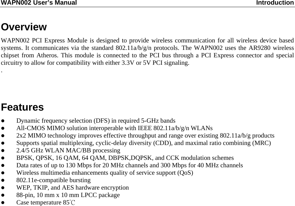 WAPN002 User’s Manual  Introduction  Overview WAPN002 PCI Express Module is designed to provide wireless communication for all wireless device based systems. It communicates via the standard 802.11a/b/g/n protocols. The WAPN002 uses the AR9280 wireless chipset from Atheros. This module is connected to the PCI bus through a PCI Express connector and special circuitry to allow for compatibility with either 3.3V or 5V PCI signaling. .  Features  Dynamic frequency selection (DFS) in required 5-GHz bands  All-CMOS MIMO solution interoperable with IEEE 802.11a/b/g/n WLANs  2x2 MIMO technology improves effective throughput and range over existing 802.11a/b/g products  Supports spatial multiplexing, cyclic-delay diversity (CDD), and maximal ratio combining (MRC)  2.4/5 GHz WLAN MAC/BB processing  BPSK, QPSK, 16 QAM, 64 QAM, DBPSK,DQPSK, and CCK modulation schemes  Data rates of up to 130 Mbps for 20 MHz channels and 300 Mbps for 40 MHz channels  Wireless multimedia enhancements quality of service support (QoS)  802.11e-compatible bursting  WEP, TKIP, and AES hardware encryption  88-pin, 10 mm x 10 mm LPCC package  Case temperature 85°C            