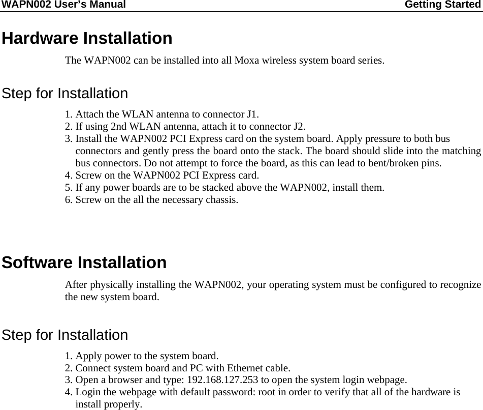 WAPN002 User’s Manual  Getting Started       Hardware Installation The WAPN002 can be installed into all Moxa wireless system board series.  Step for Installation 1. Attach the WLAN antenna to connector J1. 2. If using 2nd WLAN antenna, attach it to connector J2. 3. Install the WAPN002 PCI Express card on the system board. Apply pressure to both bus   connectors and gently press the board onto the stack. The board should slide into the matching bus connectors. Do not attempt to force the board, as this can lead to bent/broken pins. 4. Screw on the WAPN002 PCI Express card. 5. If any power boards are to be stacked above the WAPN002, install them. 6. Screw on the all the necessary chassis.   Software Installation After physically installing the WAPN002, your operating system must be configured to recognize the new system board.  Step for Installation 1. Apply power to the system board. 2. Connect system board and PC with Ethernet cable. 3. Open a browser and type: 192.168.127.253 to open the system login webpage. 4. Login the webpage with default password: root in order to verify that all of the hardware is   install properly.             