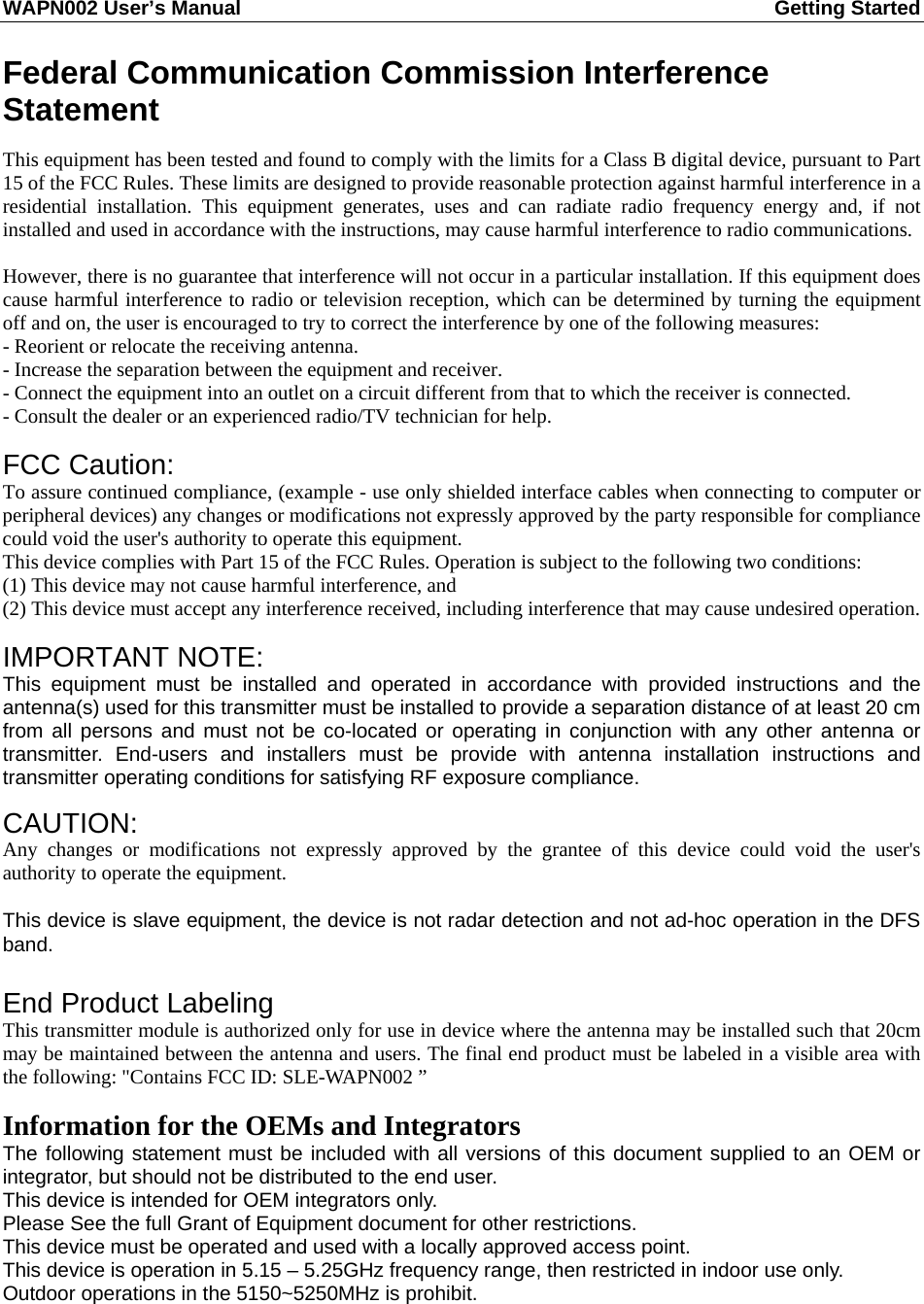 WAPN002 User’s Manual  Getting Started       Federal Communication Commission Interference Statement  This equipment has been tested and found to comply with the limits for a Class B digital device, pursuant to Part 15 of the FCC Rules. These limits are designed to provide reasonable protection against harmful interference in a residential installation. This equipment generates, uses and can radiate radio frequency energy and, if not installed and used in accordance with the instructions, may cause harmful interference to radio communications.  However, there is no guarantee that interference will not occur in a particular installation. If this equipment does cause harmful interference to radio or television reception, which can be determined by turning the equipment off and on, the user is encouraged to try to correct the interference by one of the following measures: - Reorient or relocate the receiving antenna. - Increase the separation between the equipment and receiver. - Connect the equipment into an outlet on a circuit different from that to which the receiver is connected. - Consult the dealer or an experienced radio/TV technician for help.  FCC Caution:   To assure continued compliance, (example - use only shielded interface cables when connecting to computer or peripheral devices) any changes or modifications not expressly approved by the party responsible for compliance could void the user&apos;s authority to operate this equipment. This device complies with Part 15 of the FCC Rules. Operation is subject to the following two conditions: (1) This device may not cause harmful interference, and (2) This device must accept any interference received, including interference that may cause undesired operation.  IMPORTANT NOTE: This equipment must be installed and operated in accordance with provided instructions and the antenna(s) used for this transmitter must be installed to provide a separation distance of at least 20 cm from all persons and must not be co-located or operating in conjunction with any other antenna or transmitter. End-users and installers must be provide with antenna installation instructions and transmitter operating conditions for satisfying RF exposure compliance.  CAUTION:  Any changes or modifications not expressly approved by the grantee of this device could void the user&apos;s authority to operate the equipment.  This device is slave equipment, the device is not radar detection and not ad-hoc operation in the DFS band.  End Product Labeling This transmitter module is authorized only for use in device where the antenna may be installed such that 20cm may be maintained between the antenna and users. The final end product must be labeled in a visible area with the following: &quot;Contains FCC ID: SLE-WAPN002 ”  Information for the OEMs and Integrators The following statement must be included with all versions of this document supplied to an OEM or integrator, but should not be distributed to the end user. This device is intended for OEM integrators only. Please See the full Grant of Equipment document for other restrictions. This device must be operated and used with a locally approved access point. This device is operation in 5.15 – 5.25GHz frequency range, then restricted in indoor use only. Outdoor operations in the 5150~5250MHz is prohibit. 