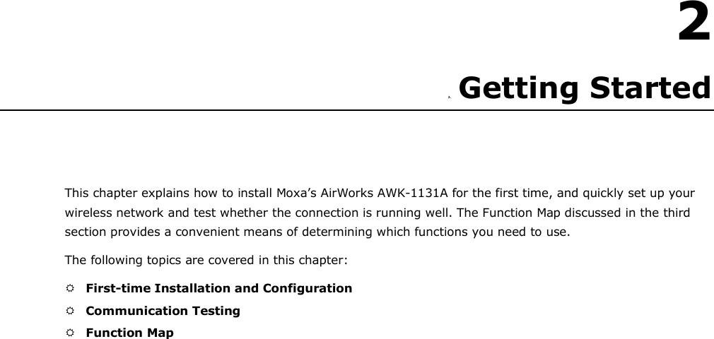   2  2. Getting Started      This chapter explains how to install Moxa’s AirWorks AWK-1131A for the first time, and quickly set up your wireless network and test whether the connection is running well. The Function Map discussed in the third section provides a convenient means of determining which functions you need to use.  The following topics are covered in this chapter:   First-time Installation and Configuration   Communication Testing   Function Map 