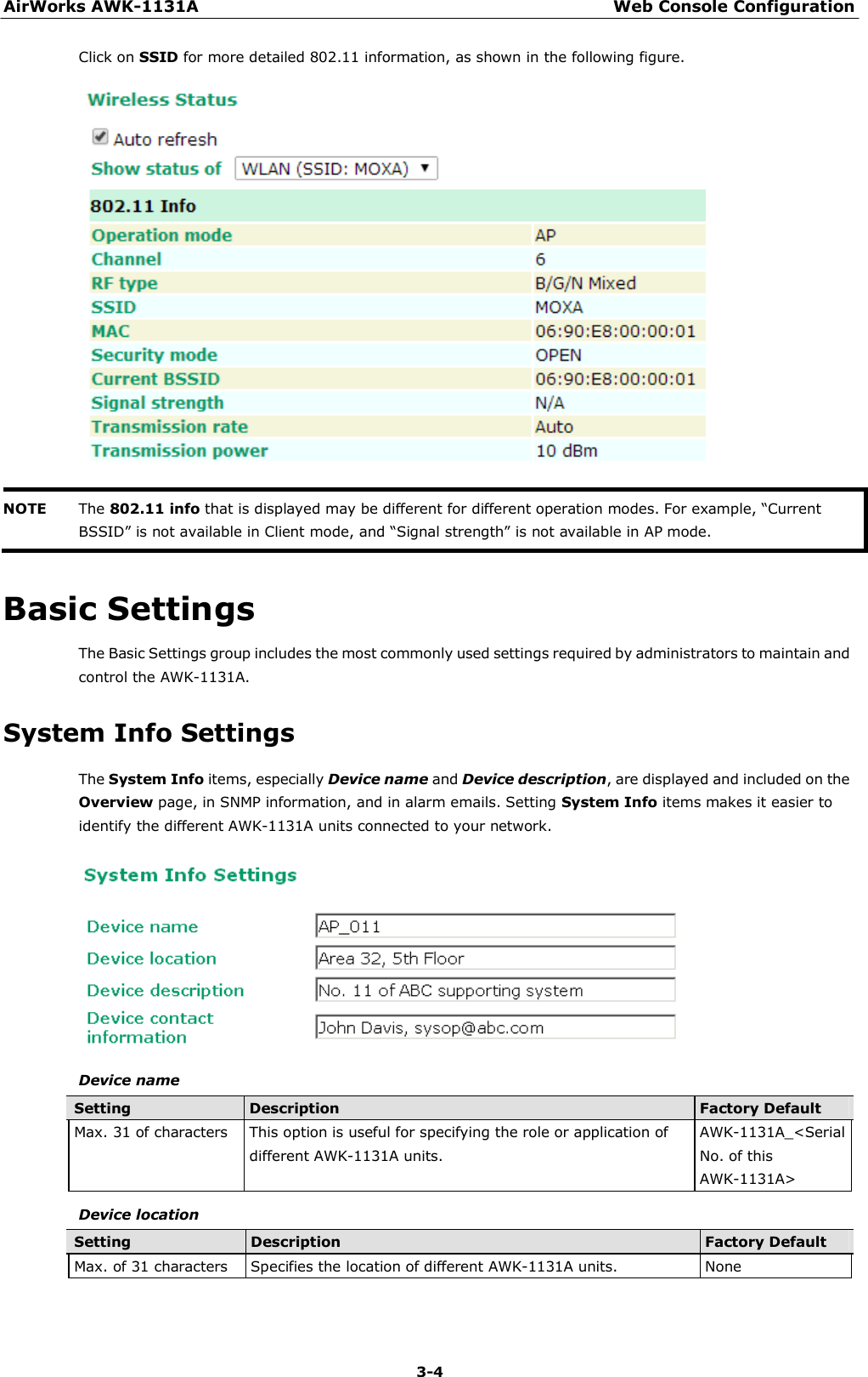 AirWorks AWK-1131A Web Console Configuration 3-4    Click on SSID for more detailed 802.11 information, as shown in the following figure.     NOTE  The 802.11 info that is displayed may be different for different operation modes. For example, “Current BSSID” is not available in Client mode, and “Signal strength” is not available in AP mode.   Basic Settings  The Basic Settings group includes the most commonly used settings required by administrators to maintain and control the AWK-1131A.  System Info Settings  The System Info items, especially Device name and Device description, are displayed and included on the Overview page, in SNMP information, and in alarm emails. Setting System Info items makes it easier to identify the different AWK-1131A units connected to your network.    Device name  Setting Description Factory Default Max. 31 of characters This option is useful for specifying the role or application of different AWK-1131A units. AWK-1131A_&lt;Serial No. of this AWK-1131A&gt;  Device location  Setting Description Factory Default Max. of 31 characters Specifies the location of different AWK-1131A units. None 