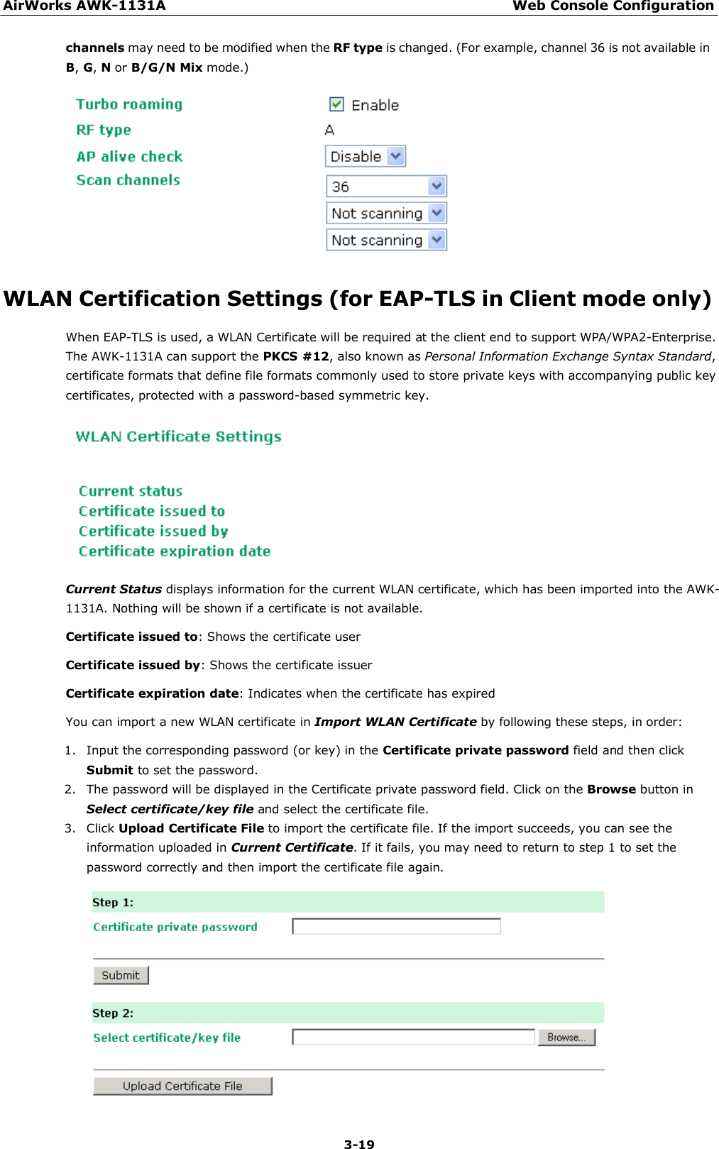 AirWorks AWK-1131A Web Console Configuration 3-19    channels may need to be modified when the RF type is changed. (For example, channel 36 is not available in B, G, N or B/G/N Mix mode.)     WLAN Certification Settings (for EAP-TLS in Client mode only)  When EAP-TLS is used, a WLAN Certificate will be required at the client end to support WPA/WPA2-Enterprise. The AWK-1131A can support the PKCS #12, also known as Personal Information Exchange Syntax Standard, certificate formats that define file formats commonly used to store private keys with accompanying public key certificates, protected with a password-based symmetric key.    Current Status displays information for the current WLAN certificate, which has been imported into the AWK-1131A. Nothing will be shown if a certificate is not available.  Certificate issued to: Shows the certificate user  Certificate issued by: Shows the certificate issuer  Certificate expiration date: Indicates when the certificate has expired  You can import a new WLAN certificate in Import WLAN Certificate by following these steps, in order:  1. Input the corresponding password (or key) in the Certificate private password field and then click Submit to set the password. 2. The password will be displayed in the Certificate private password field. Click on the Browse button in Select certificate/key file and select the certificate file. 3. Click Upload Certificate File to import the certificate file. If the import succeeds, you can see the information uploaded in Current Certificate. If it fails, you may need to return to step 1 to set the password correctly and then import the certificate file again.  