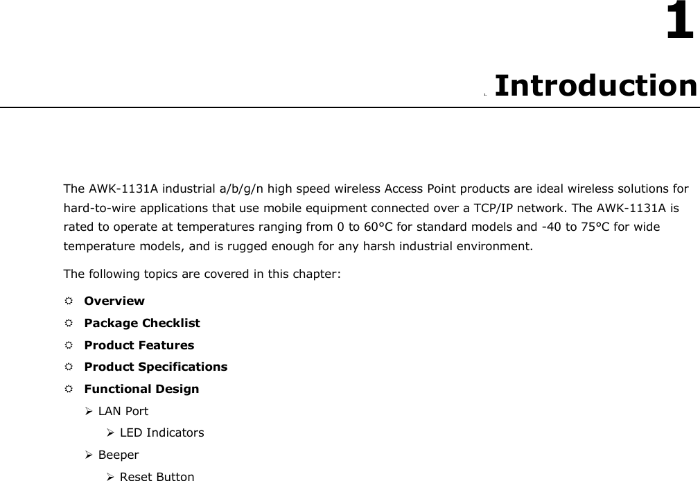 1  1. Introduction      The AWK-1131A industrial a/b/g/n high speed wireless Access Point products are ideal wireless solutions for hard-to-wire applications that use mobile equipment connected over a TCP/IP network. The AWK-1131A is rated to operate at temperatures ranging from 0 to 60°C for standard models and -40 to 75°C for wide temperature models, and is rugged enough for any harsh industrial environment.  The following topics are covered in this chapter:   Overview   Package Checklist   Product Features   Product Specifications   Functional Design   LAN Port   LED Indicators   Beeper   Reset Button 