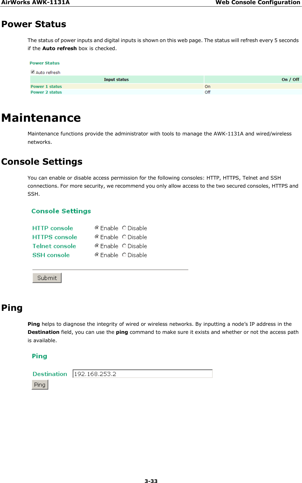 AirWorks AWK-1131A Web Console Configuration 3-33     Power Status  The status of power inputs and digital inputs is shown on this web page. The status will refresh every 5 seconds if the Auto refresh box is checked.     Maintenance  Maintenance functions provide the administrator with tools to manage the AWK-1131A and wired/wireless networks.  Console Settings  You can enable or disable access permission for the following consoles: HTTP, HTTPS, Telnet and SSH connections. For more security, we recommend you only allow access to the two secured consoles, HTTPS and SSH.     Ping  Ping helps to diagnose the integrity of wired or wireless networks. By inputting a node’s IP address in the Destination field, you can use the ping command to make sure it exists and whether or not the access path is available.   