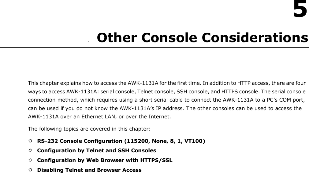   5  5.                 Other Console Considerations      This chapter explains how to access the AWK-1131A for the first time. In addition to HTTP access, there are four ways to access AWK-1131A: serial console, Telnet console, SSH console, and HTTPS console. The serial console connection method, which requires using a short serial cable to connect the AWK-1131A to a PC’s COM port, can be used if you do not know the AWK-1131A’s IP address. The other consoles can be used to access the AWK-1131A over an Ethernet LAN, or over the Internet.  The following topics are covered in this chapter:   RS-232 Console Configuration (115200, None, 8, 1, VT100)   Configuration by Telnet and SSH Consoles   Configuration by Web Browser with HTTPS/SSL   Disabling Telnet and Browser Access 