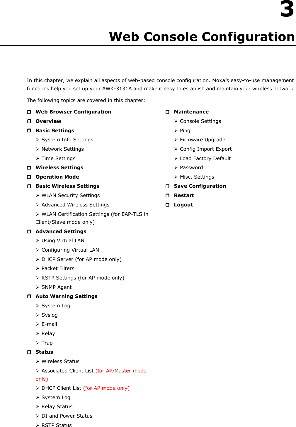   3 3. Web Console Configuration In this chapter, we explain all aspects of web-based console configuration. Moxa’s easy-to-use management functions help you set up your AWK-3131A and make it easy to establish and maintain your wireless network. The following topics are covered in this chapter:  Web Browser Configuration  Overview  Basic Settings  System Info Settings  Network Settings  Time Settings  Wireless Settings  Operation Mode  Basic Wireless Settings  WLAN Security Settings  Advanced Wireless Settings  WLAN Certification Settings (for EAP-TLS in Client/Slave mode only)  Advanced Settings  Using Virtual LAN  Configuring Virtual LAN  DHCP Server (for AP mode only)  Packet Filters  RSTP Settings (for AP mode only)  SNMP Agent  Auto Warning Settings  System Log  Syslog  E-mail  Relay  Trap  Status  Wireless Status  Associated Client List (for AP/Master mode only)  DHCP Client List (for AP mode only)  System Log  Relay Status  DI and Power Status  RSTP Status   Maintenance  Console Settings  Ping  Firmware Upgrade  Config Import Export  Load Factory Default  Password  Misc. Settings  Save Configuration  Restart  Logout  