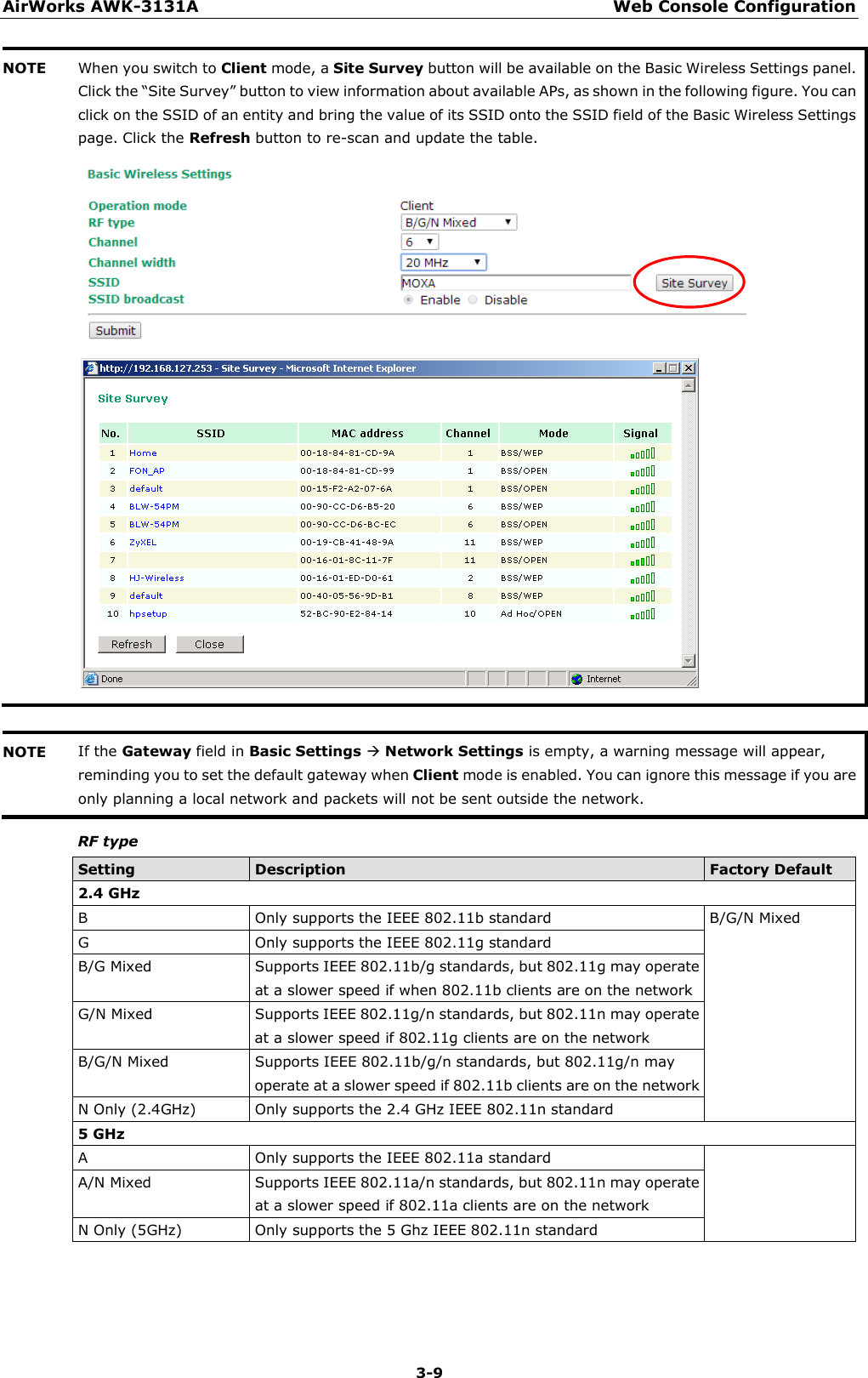 AirWorks AWK-3131A Web Console Configuration  3-9 NOTE When you switch to Client mode, a Site Survey button will be available on the Basic Wireless Settings panel. Click the “Site Survey” button to view information about available APs, as shown in the following figure. You can click on the SSID of an entity and bring the value of its SSID onto the SSID field of the Basic Wireless Settings page. Click the Refresh button to re-scan and update the table.     NOTE If the Gateway field in Basic Settings  Network Settings is empty, a warning message will appear, reminding you to set the default gateway when Client mode is enabled. You can ignore this message if you are only planning a local network and packets will not be sent outside the network.  RF type Setting Description Factory Default 2.4 GHz B  Only supports the IEEE 802.11b standard B/G/N Mixed G  Only supports the IEEE 802.11g standard B/G Mixed Supports IEEE 802.11b/g standards, but 802.11g may operate at a slower speed if when 802.11b clients are on the network G/N Mixed Supports IEEE 802.11g/n standards, but 802.11n may operate at a slower speed if 802.11g clients are on the network B/G/N Mixed Supports IEEE 802.11b/g/n standards, but 802.11g/n may operate at a slower speed if 802.11b clients are on the network N Only (2.4GHz) Only supports the 2.4 GHz IEEE 802.11n standard 5 GHz A  Only supports the IEEE 802.11a standard   A/N Mixed Supports IEEE 802.11a/n standards, but 802.11n may operate at a slower speed if 802.11a clients are on the network N Only (5GHz) Only supports the 5 Ghz IEEE 802.11n standard    