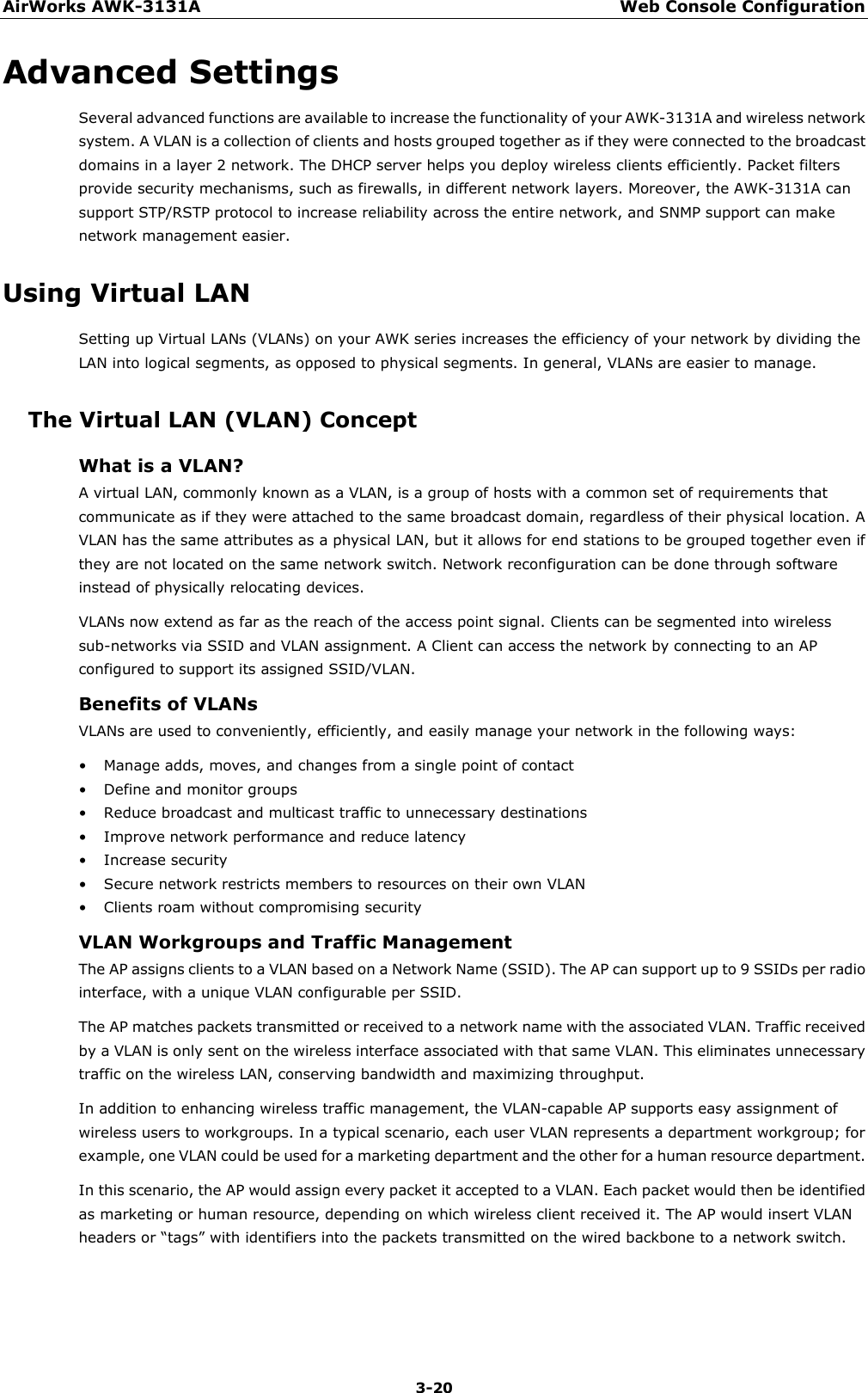 AirWorks AWK-3131A Web Console Configuration  3-20 Advanced Settings Several advanced functions are available to increase the functionality of your AWK-3131A and wireless network system. A VLAN is a collection of clients and hosts grouped together as if they were connected to the broadcast domains in a layer 2 network. The DHCP server helps you deploy wireless clients efficiently. Packet filters provide security mechanisms, such as firewalls, in different network layers. Moreover, the AWK-3131A can support STP/RSTP protocol to increase reliability across the entire network, and SNMP support can make network management easier. Using Virtual LAN Setting up Virtual LANs (VLANs) on your AWK series increases the efficiency of your network by dividing the LAN into logical segments, as opposed to physical segments. In general, VLANs are easier to manage. The Virtual LAN (VLAN) Concept What is a VLAN? A virtual LAN, commonly known as a VLAN, is a group of hosts with a common set of requirements that communicate as if they were attached to the same broadcast domain, regardless of their physical location. A VLAN has the same attributes as a physical LAN, but it allows for end stations to be grouped together even if they are not located on the same network switch. Network reconfiguration can be done through software instead of physically relocating devices.   VLANs now extend as far as the reach of the access point signal. Clients can be segmented into wireless sub-networks via SSID and VLAN assignment. A Client can access the network by connecting to an AP configured to support its assigned SSID/VLAN. Benefits of VLANs VLANs are used to conveniently, efficiently, and easily manage your network in the following ways: • Manage adds, moves, and changes from a single point of contact • Define and monitor groups • Reduce broadcast and multicast traffic to unnecessary destinations • Improve network performance and reduce latency • Increase security • Secure network restricts members to resources on their own VLAN • Clients roam without compromising security VLAN Workgroups and Traffic Management The AP assigns clients to a VLAN based on a Network Name (SSID). The AP can support up to 9 SSIDs per radio interface, with a unique VLAN configurable per SSID. The AP matches packets transmitted or received to a network name with the associated VLAN. Traffic received by a VLAN is only sent on the wireless interface associated with that same VLAN. This eliminates unnecessary traffic on the wireless LAN, conserving bandwidth and maximizing throughput. In addition to enhancing wireless traffic management, the VLAN-capable AP supports easy assignment of wireless users to workgroups. In a typical scenario, each user VLAN represents a department workgroup; for example, one VLAN could be used for a marketing department and the other for a human resource department. In this scenario, the AP would assign every packet it accepted to a VLAN. Each packet would then be identified as marketing or human resource, depending on which wireless client received it. The AP would insert VLAN headers or “tags” with identifiers into the packets transmitted on the wired backbone to a network switch. 