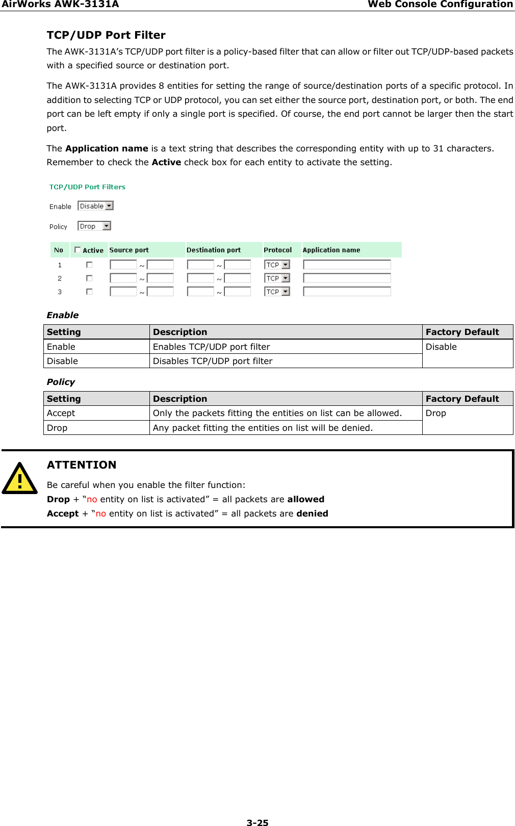 AirWorks AWK-3131A Web Console Configuration  3-25 TCP/UDP Port Filter The AWK-3131A’s TCP/UDP port filter is a policy-based filter that can allow or filter out TCP/UDP-based packets with a specified source or destination port. The AWK-3131A provides 8 entities for setting the range of source/destination ports of a specific protocol. In addition to selecting TCP or UDP protocol, you can set either the source port, destination port, or both. The end port can be left empty if only a single port is specified. Of course, the end port cannot be larger then the start port. The Application name is a text string that describes the corresponding entity with up to 31 characters. Remember to check the Active check box for each entity to activate the setting.  Enable Setting Description Factory Default Enable Enables TCP/UDP port filter Disable Disable Disables TCP/UDP port filter Policy Setting Description Factory Default Accept Only the packets fitting the entities on list can be allowed. Drop Drop Any packet fitting the entities on list will be denied.   ATTENTION Be careful when you enable the filter function: Drop + “no entity on list is activated” = all packets are allowed Accept + “no entity on list is activated” = all packets are denied      