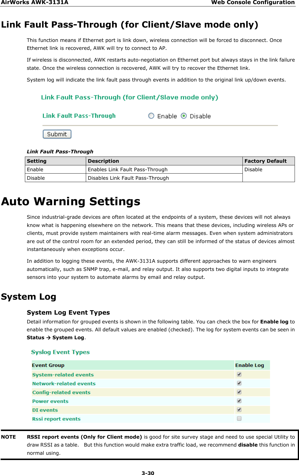 AirWorks AWK-3131A Web Console Configuration  3-30 Link Fault Pass-Through (for Client/Slave mode only) This function means if Ethernet port is link down, wireless connection will be forced to disconnect. Once Ethernet link is recovered, AWK will try to connect to AP. If wireless is disconnected, AWK restarts auto-negotiation on Ethernet port but always stays in the link failure state. Once the wireless connection is recovered, AWK will try to recover the Ethernet link. System log will indicate the link fault pass through events in addition to the original link up/down events.  Link Fault Pass-Through Setting Description Factory Default Enable Enables Link Fault Pass-Through Disable Disable Disables Link Fault Pass-Through Auto Warning Settings Since industrial-grade devices are often located at the endpoints of a system, these devices will not always know what is happening elsewhere on the network. This means that these devices, including wireless APs or clients, must provide system maintainers with real-time alarm messages. Even when system administrators are out of the control room for an extended period, they can still be informed of the status of devices almost instantaneously when exceptions occur. In addition to logging these events, the AWK-3131A supports different approaches to warn engineers automatically, such as SNMP trap, e-mail, and relay output. It also supports two digital inputs to integrate sensors into your system to automate alarms by email and relay output. System Log System Log Event Types Detail information for grouped events is shown in the following table. You can check the box for Enable log to enable the grouped events. All default values are enabled (checked). The log for system events can be seen in Status  System Log.  NOTE RSSI report events (Only for Client mode) is good for site survey stage and need to use special Utility to draw RSSI as a table.    But this function would make extra traffic load, we recommend disable this function in normal using.  