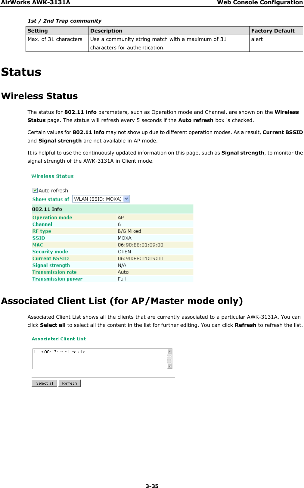 AirWorks AWK-3131A Web Console Configuration  3-35 1st / 2nd Trap community Setting Description Factory Default Max. of 31 characters  Use a community string match with a maximum of 31 characters for authentication. alert Status Wireless Status The status for 802.11 info parameters, such as Operation mode and Channel, are shown on the Wireless Status page. The status will refresh every 5 seconds if the Auto refresh box is checked.   Certain values for 802.11 info may not show up due to different operation modes. As a result, Current BSSID and Signal strength are not available in AP mode. It is helpful to use the continuously updated information on this page, such as Signal strength, to monitor the signal strength of the AWK-3131A in Client mode.  Associated Client List (for AP/Master mode only) Associated Client List shows all the clients that are currently associated to a particular AWK-3131A. You can click Select all to select all the content in the list for further editing. You can click Refresh to refresh the list.     