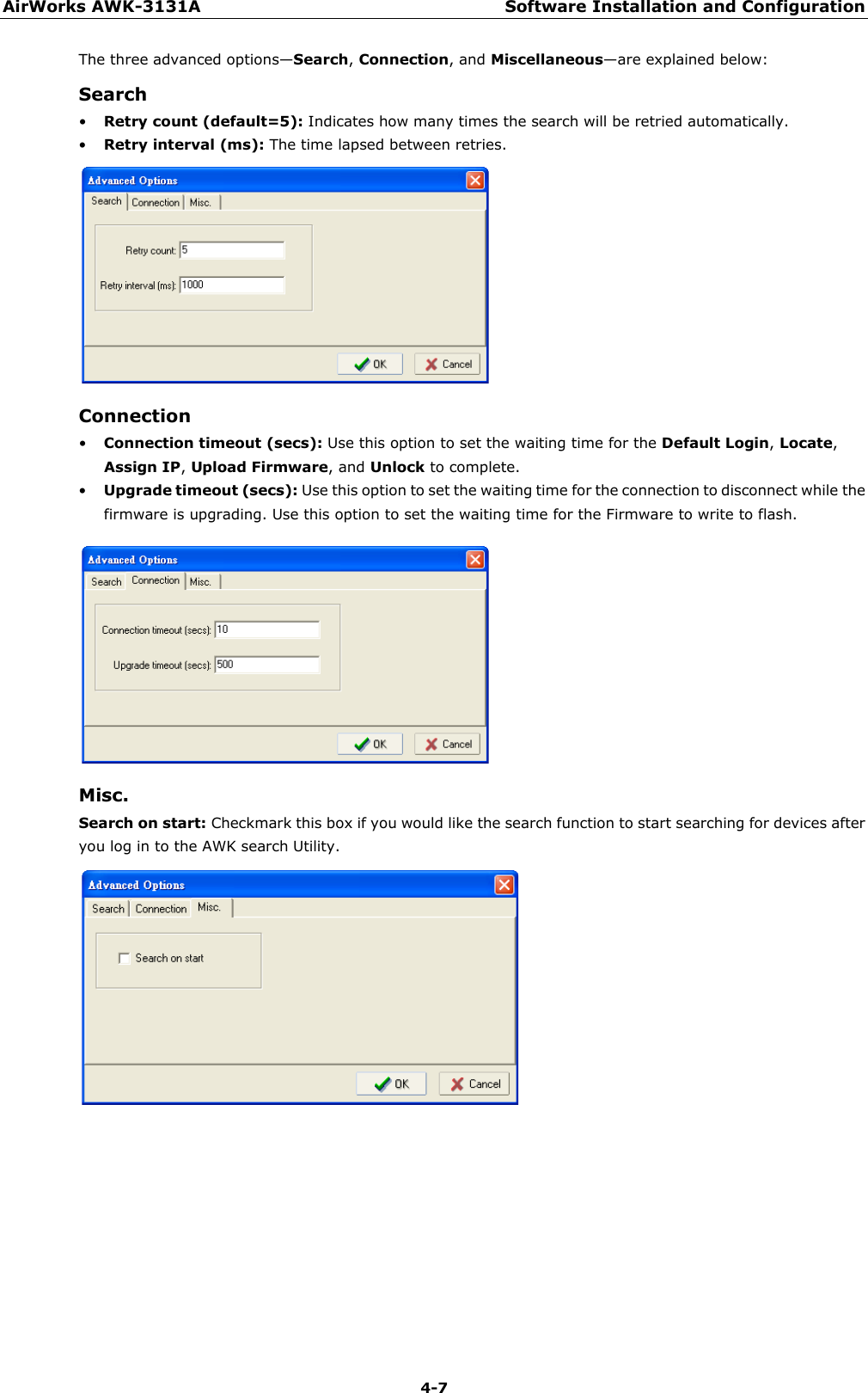 AirWorks AWK-3131A Software Installation and Configuration  4-7 The three advanced options—Search, Connection, and Miscellaneous—are explained below: Search • Retry count (default=5): Indicates how many times the search will be retried automatically. • Retry interval (ms): The time lapsed between retries.  Connection • Connection timeout (secs): Use this option to set the waiting time for the Default Login, Locate, Assign IP, Upload Firmware, and Unlock to complete. • Upgrade timeout (secs): Use this option to set the waiting time for the connection to disconnect while the firmware is upgrading. Use this option to set the waiting time for the Firmware to write to flash.  Misc. Search on start: Checkmark this box if you would like the search function to start searching for devices after you log in to the AWK search Utility.   