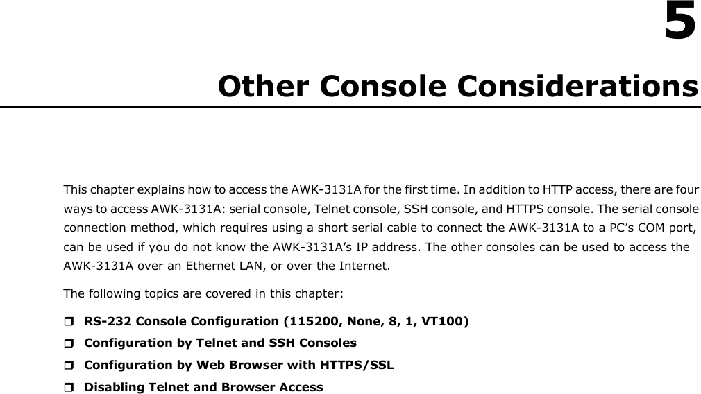   5 5. Other Console Considerations This chapter explains how to access the AWK-3131A for the first time. In addition to HTTP access, there are four ways to access AWK-3131A: serial console, Telnet console, SSH console, and HTTPS console. The serial console connection method, which requires using a short serial cable to connect the AWK-3131A to a PC’s COM port, can be used if you do not know the AWK-3131A’s IP address. The other consoles can be used to access the AWK-3131A over an Ethernet LAN, or over the Internet. The following topics are covered in this chapter:  RS-232 Console Configuration (115200, None, 8, 1, VT100)  Configuration by Telnet and SSH Consoles  Configuration by Web Browser with HTTPS/SSL  Disabling Telnet and Browser Access                             