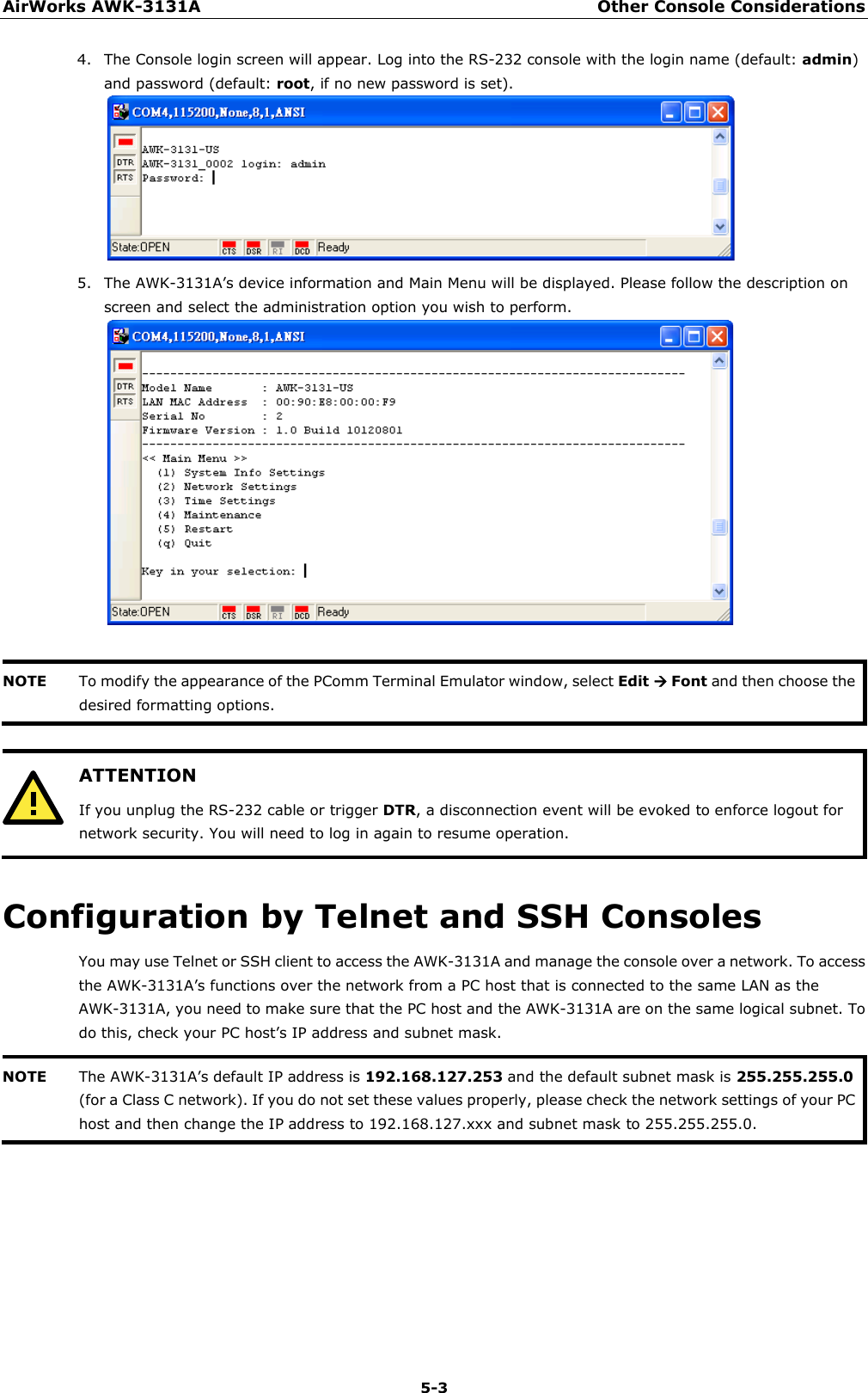 AirWorks AWK-3131A Other Console Considerations  5-3 4. The Console login screen will appear. Log into the RS-232 console with the login name (default: admin) and password (default: root, if no new password is set).  5. The AWK-3131A’s device information and Main Menu will be displayed. Please follow the description on screen and select the administration option you wish to perform.   NOTE To modify the appearance of the PComm Terminal Emulator window, select Edit  Font and then choose the desired formatting options.    ATTENTION If you unplug the RS-232 cable or trigger DTR, a disconnection event will be evoked to enforce logout for network security. You will need to log in again to resume operation.  Configuration by Telnet and SSH Consoles You may use Telnet or SSH client to access the AWK-3131A and manage the console over a network. To access the AWK-3131A’s functions over the network from a PC host that is connected to the same LAN as the AWK-3131A, you need to make sure that the PC host and the AWK-3131A are on the same logical subnet. To do this, check your PC host’s IP address and subnet mask. NOTE The AWK-3131A’s default IP address is 192.168.127.253 and the default subnet mask is 255.255.255.0 (for a Class C network). If you do not set these values properly, please check the network settings of your PC host and then change the IP address to 192.168.127.xxx and subnet mask to 255.255.255.0.      