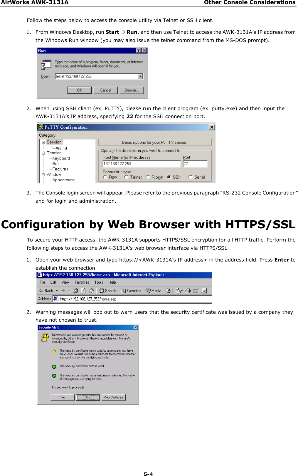 AirWorks AWK-3131A Other Console Considerations  5-4 Follow the steps below to access the console utility via Telnet or SSH client. 1. From Windows Desktop, run Start  Run, and then use Telnet to access the AWK-3131A’s IP address from the Windows Run window (you may also issue the telnet command from the MS-DOS prompt).  2. When using SSH client (ex. PuTTY), please run the client program (ex. putty.exe) and then input the AWK-3131A’s IP address, specifying 22 for the SSH connection port.  3. The Console login screen will appear. Please refer to the previous paragraph “RS-232 Console Configuration” and for login and administration. Configuration by Web Browser with HTTPS/SSL To secure your HTTP access, the AWK-3131A supports HTTPS/SSL encryption for all HTTP traffic. Perform the following steps to access the AWK-3131A’s web browser interface via HTTPS/SSL. 1. Open your web browser and type https://&lt;AWK-3131A’s IP address&gt; in the address field. Press Enter to establish the connection.  2. Warning messages will pop out to warn users that the security certificate was issued by a company they have not chosen to trust.        