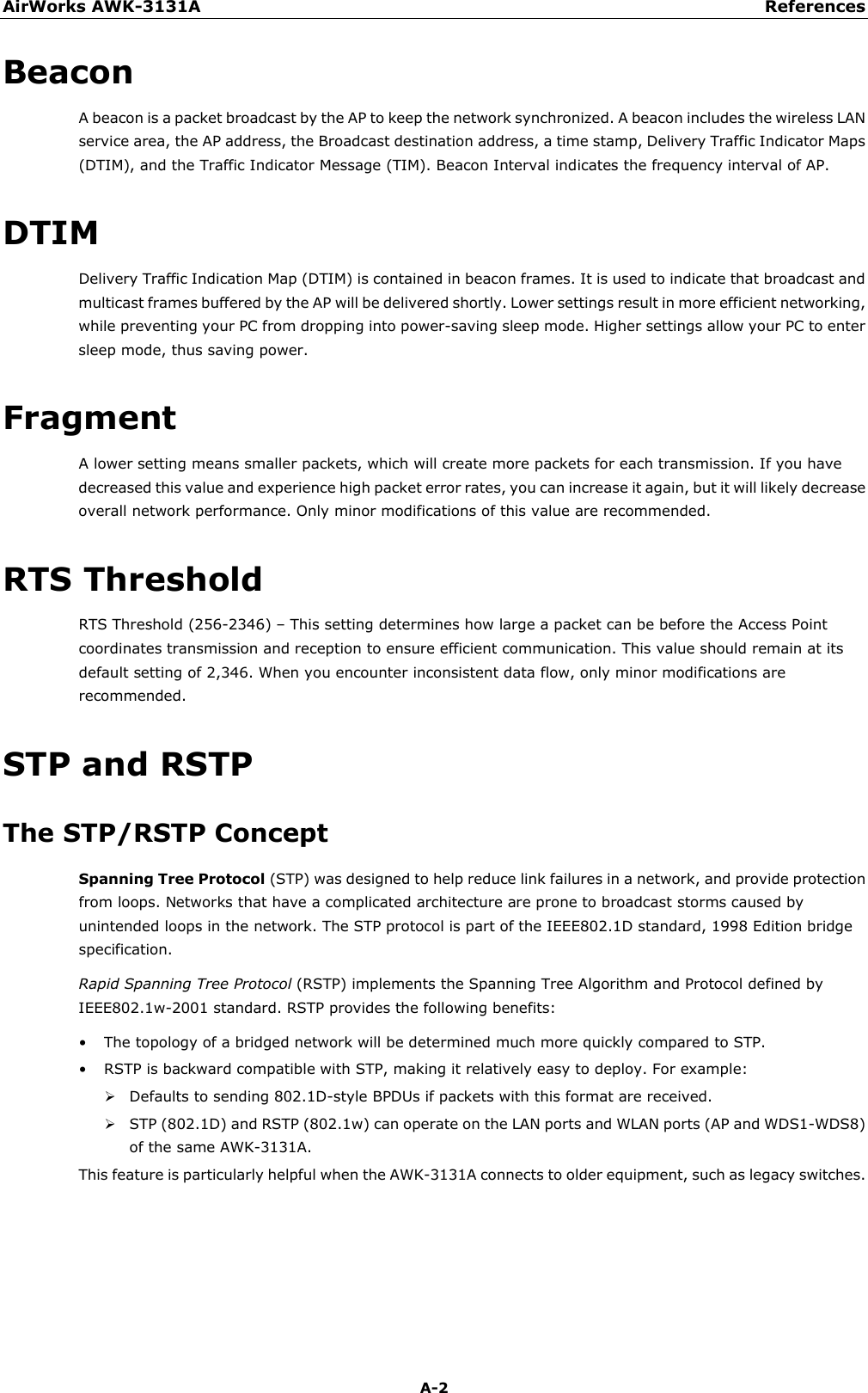 AirWorks AWK-3131A References  A-2 Beacon A beacon is a packet broadcast by the AP to keep the network synchronized. A beacon includes the wireless LAN service area, the AP address, the Broadcast destination address, a time stamp, Delivery Traffic Indicator Maps (DTIM), and the Traffic Indicator Message (TIM). Beacon Interval indicates the frequency interval of AP.   DTIM Delivery Traffic Indication Map (DTIM) is contained in beacon frames. It is used to indicate that broadcast and multicast frames buffered by the AP will be delivered shortly. Lower settings result in more efficient networking, while preventing your PC from dropping into power-saving sleep mode. Higher settings allow your PC to enter sleep mode, thus saving power. Fragment A lower setting means smaller packets, which will create more packets for each transmission. If you have decreased this value and experience high packet error rates, you can increase it again, but it will likely decrease overall network performance. Only minor modifications of this value are recommended. RTS Threshold RTS Threshold (256-2346) – This setting determines how large a packet can be before the Access Point coordinates transmission and reception to ensure efficient communication. This value should remain at its default setting of 2,346. When you encounter inconsistent data flow, only minor modifications are recommended. STP and RSTP The STP/RSTP Concept Spanning Tree Protocol (STP) was designed to help reduce link failures in a network, and provide protection from loops. Networks that have a complicated architecture are prone to broadcast storms caused by unintended loops in the network. The STP protocol is part of the IEEE802.1D standard, 1998 Edition bridge specification.   Rapid Spanning Tree Protocol (RSTP) implements the Spanning Tree Algorithm and Protocol defined by IEEE802.1w-2001 standard. RSTP provides the following benefits: • The topology of a bridged network will be determined much more quickly compared to STP. • RSTP is backward compatible with STP, making it relatively easy to deploy. For example:  Defaults to sending 802.1D-style BPDUs if packets with this format are received.  STP (802.1D) and RSTP (802.1w) can operate on the LAN ports and WLAN ports (AP and WDS1-WDS8) of the same AWK-3131A. This feature is particularly helpful when the AWK-3131A connects to older equipment, such as legacy switches.    