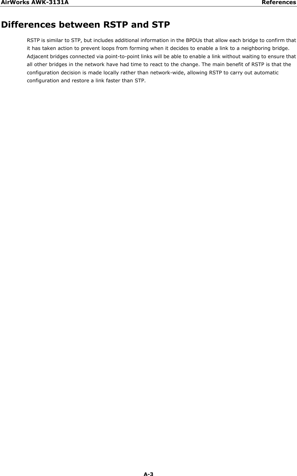 AirWorks AWK-3131A References  A-3 Differences between RSTP and STP RSTP is similar to STP, but includes additional information in the BPDUs that allow each bridge to confirm that it has taken action to prevent loops from forming when it decides to enable a link to a neighboring bridge. Adjacent bridges connected via point-to-point links will be able to enable a link without waiting to ensure that all other bridges in the network have had time to react to the change. The main benefit of RSTP is that the configuration decision is made locally rather than network-wide, allowing RSTP to carry out automatic configuration and restore a link faster than STP.  