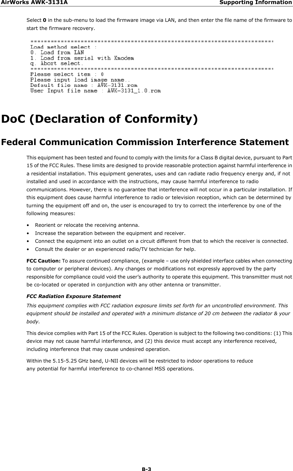 AirWorks AWK-3131A Supporting Information  B-3 Select 0 in the sub-menu to load the firmware image via LAN, and then enter the file name of the firmware to start the firmware recovery.  DoC (Declaration of Conformity) Federal Communication Commission Interference Statement This equipment has been tested and found to comply with the limits for a Class B digital device, pursuant to Part 15 of the FCC Rules. These limits are designed to provide reasonable protection against harmful interference in a residential installation. This equipment generates, uses and can radiate radio frequency energy and, if not installed and used in accordance with the instructions, may cause harmful interference to radio communications. However, there is no guarantee that interference will not occur in a particular installation. If this equipment does cause harmful interference to radio or television reception, which can be determined by turning the equipment off and on, the user is encouraged to try to correct the interference by one of the following measures: • Reorient or relocate the receiving antenna. • Increase the separation between the equipment and receiver. • Connect the equipment into an outlet on a circuit different from that to which the receiver is connected. • Consult the dealer or an experienced radio/TV technician for help. FCC Caution: To assure continued compliance, (example – use only shielded interface cables when connecting to computer or peripheral devices). Any changes or modifications not expressly approved by the party responsible for compliance could void the user’s authority to operate this equipment. This transmitter must not be co-located or operated in conjunction with any other antenna or transmitter. FCC Radiation Exposure Statement This equipment complies with FCC radiation exposure limits set forth for an uncontrolled environment. This equipment should be installed and operated with a minimum distance of 20 cm between the radiator &amp; your body. This device complies with Part 15 of the FCC Rules. Operation is subject to the following two conditions: (1) This device may not cause harmful interference, and (2) this device must accept any interference received, including interference that may cause undesired operation. Within the 5.15-5.25 GHz band, U-NII devices will be restricted to indoor operations to reduce any potential for harmful interference to co-channel MSS operations.        