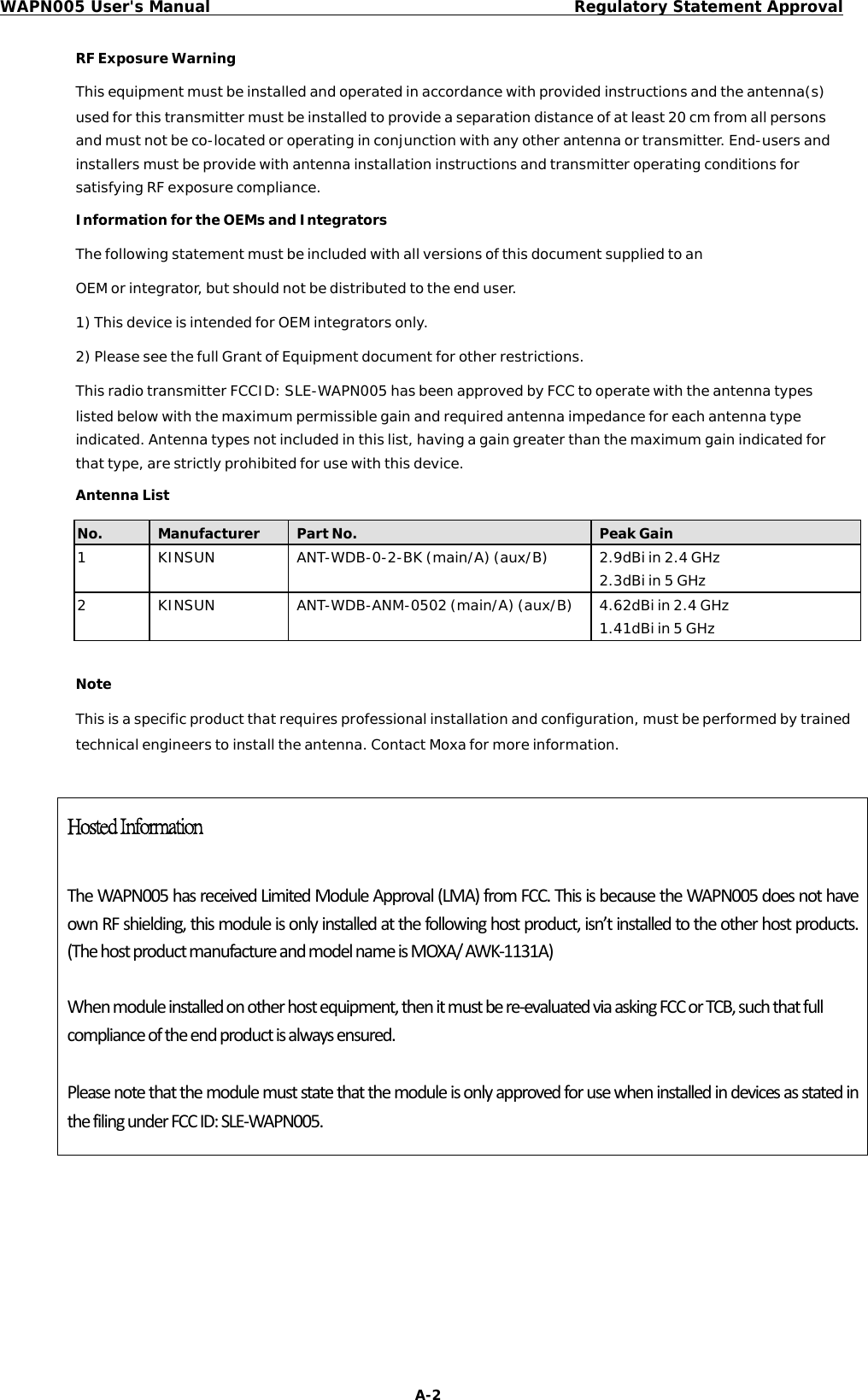 WAPN005 User&apos;s ManualRegulatory Statement ApprovalRFExposureWarningThisequipmentmustbeinstalledandoperatedinaccordancewithprovidedinstructionsandtheantenna(s)usedforthistransmittermustbeinstalledtoprovideaseparationdistanceofatleast20cmfromallpersonsandmustnotbeco-locatedoroperatinginconjunctionwithanyotherantennaortransmitter.End-usersandinstallersmustbeprovidewithantennainstallationinstructionsandtransmitteroperatingconditionsforsatisfyingRFexposurecompliance.InformationfortheOEMsandIntegratorsThefollowingstatementmustbeincludedwithallversionsofthisdocumentsuppliedtoanOEMorintegrator,butshouldnotbedistributedtotheenduser.1)ThisdeviceisintendedforOEMintegratorsonly.2)PleaseseethefullGrantofEquipmentdocumentforotherrestrictions.ThisradiotransmitterFCCID:SLE-WAPN005hasbeenapprovedbyFCCtooperatewiththeantennatypeslistedbelowwiththemaximumpermissiblegainandrequiredantennaimpedanceforeachantennatypeindicated.Antennatypesnotincludedinthislist,havingagaingreaterthanthemaximumgainindicatedforthattype,arestrictlyprohibitedforusewiththisdevice.AntennaListNoteThisisaspecificproductthatrequiresprofessionalinstallationandconfiguration,mustbeperformedbytrainedtechnicalengineerstoinstalltheantenna.ContactMoxaformoreinformation.Hosted Information TheWAPN005hasreceivedLimitedModuleApproval(LMA)fromFCC.ThisisbecausetheWAPN005doesnothaveownRFshielding,thismoduleisonlyinstalledatthefollowinghostproduct,isn’tinstalledtotheotherhostproducts.(ThehostproductmanufactureandmodelnameisMOXA/AWK‐1131A)Whenmoduleinstalledonotherhostequipment,thenitmustbere‐evaluatedviaaskingFCCorTCB,suchthatfullcomplianceoftheendproductisalwaysensured.PleasenotethatthemodulemuststatethatthemoduleisonlyapprovedforusewheninstalledindevicesasstatedinthefilingunderFCCID:SLE‐WAPN005.A-2No.ManufacturerPartNo.PeakGain1KINSUNANT-WDB-0-2-BK(main/A)(aux/B)2.9dBiin2.4GHz2.3dBiin5GHz2KINSUNANT-WDB-ANM-0502(main/A)(aux/B)4.62dBiin2.4GHz1.41dBiin5GHz