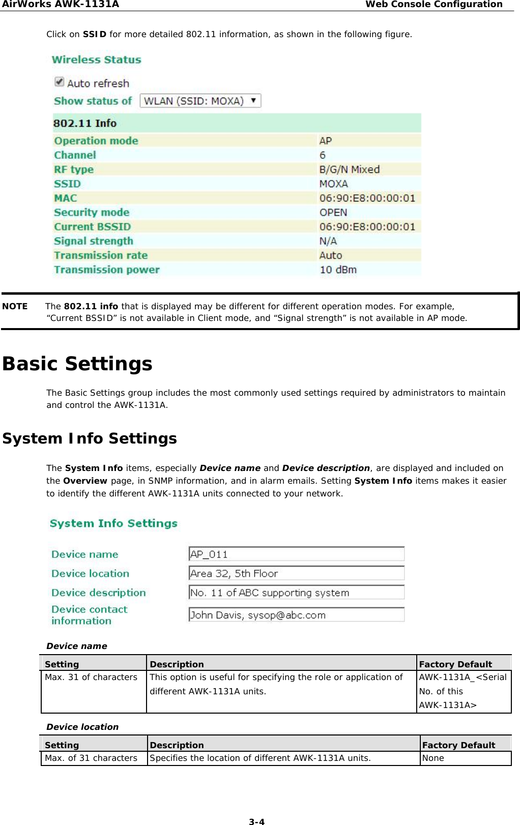 AirWorks AWK-1131A Web Console Configuration  Click on SSID for more detailed 802.11 information, as shown in the following figure.                         NOTE The 802.11 info that is displayed may be different for different operation modes. For example, “Current BSSID” is not available in Client mode, and “Signal strength” is not available in AP mode.   Basic Settings  The Basic Settings group includes the most commonly used settings required by administrators to maintain and control the AWK-1131A.  System Info Settings  The System Info items, especially Device name and Device description, are displayed and included on the Overview page, in SNMP information, and in alarm emails. Setting System Info items makes it easier to identify the different AWK-1131A units connected to your network.              Device name    Setting Description Factory Default   Max. 31 of characters This option is useful for specifying the role or application of AWK-1131A_&lt;Serial    different AWK-1131A units. No. of this      AWK-1131A&gt;        Device location    Setting Description Factory Default   Max. of 31 characters Specifies the location of different AWK-1131A units. None            3-4 